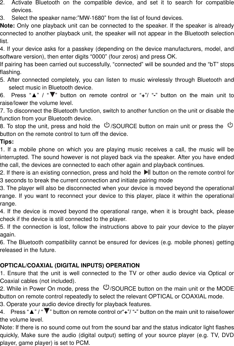  2.  Activate  Bluetooth  on  the  compatible  device,  and  set  it  to  search  for  compatible devices. 3.  Select the speaker name:”MW-1680” from the list of found devices.   Note: Only one playback unit can be connected to the speaker. If the speaker is already connected to another playback unit, the speaker will not appear in the Bluetooth selection list. 4. If your device asks for a passkey (depending on the device manufacturers, model, and software version), then enter digits “0000” (four zeros) and press OK.   If pairing has been carried out successfully, “connected” will be sounded and the “bT” stops flashing. 5. After connected completely,  you  can  listen to music  wirelessly through Bluetooth  and select music in Bluetooth device.       6.    Press  “▲”  /  “ ”  button  on  remote  control  or  “+”/  “-”  button  on  the  main  unit  to raise/lower the volume level.   7. To disconnect the Bluetooth function, switch to another function on the unit or disable the function from your Bluetooth device. 8. To stop the unit, press and hold the  /SOURCE button on main unit or press the   button on the remote control to turn off the device.   Tips: 1.  If  a  mobile  phone  on  which  you  are  playing  music  receives  a  call,  the  music  will  be interrupted. The sound however is not played back via the speaker. After you have ended the call, the devices are connected to each other again and playback continues.   2. If there is an existing connection, press and hold the      button on the remote control for 3 seconds to break the current connection and initiate pairing mode 3. The player will also be disconnected when your device is moved beyond the operational range. If you want to reconnect your device to this player, place it within the operational range. 4. If the device is moved beyond the operational range, when it is brought back, please check if the device is still connected to the player. 5. If the connection is lost, follow the instructions above to pair your device to the player again. 6. The Bluetooth compatibility cannot be ensured for devices (e.g. mobile phones) getting released in the future.  OPTICAL/COAXIAL (DIGITAL INPUTS) OPERATION 1. Ensure that  the  unit  is  well connected  to  the TV or other  audio  device  via Optical or Coaxial cables (not included). 2. While in Power On mode, press the  /SOURCE button on the main unit or the MODE button on remote control repeatedly to select the relevant OPTICAL or COAXIAL mode. 3. Operate your audio device directly for playback features. 4.    Press “▲” / “ ” button on remote control or“+”/ “-” button on the main unit to raise/lower the volume level.   Note: If there is no sound come out from the sound bar and the status indicator light flashes quickly, Make  sure the audio  (digital output) setting of your source player (e.g. TV, DVD player, game player) is set to PCM.       