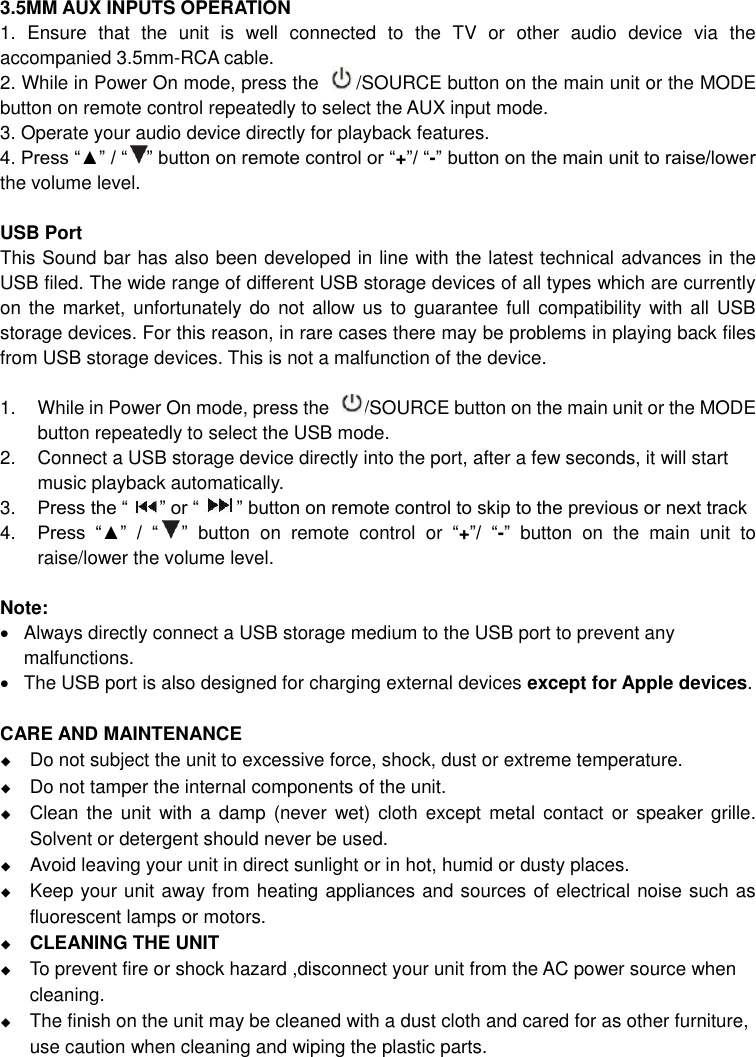   3.5MM AUX INPUTS OPERATION 1.  Ensure  that  the  unit  is  well  connected  to  the  TV  or  other  audio  device  via  the accompanied 3.5mm-RCA cable. 2. While in Power On mode, press the     /SOURCE button on the main unit or the MODE button on remote control repeatedly to select the AUX input mode. 3. Operate your audio device directly for playback features.   4. Press “▲” / “  ” button on remote control or “+”/ “-” button on the main unit to raise/lower the volume level.  USB Port This Sound bar has also been developed in line with the latest technical advances in the USB filed. The wide range of different USB storage devices of all types which are currently on the  market,  unfortunately do  not allow us  to guarantee full compatibility with  all USB storage devices. For this reason, in rare cases there may be problems in playing back files from USB storage devices. This is not a malfunction of the device.  1.  While in Power On mode, press the  /SOURCE button on the main unit or the MODE   button repeatedly to select the USB mode.   2.  Connect a USB storage device directly into the port, after a few seconds, it will start music playback automatically.     3. Press the “ ” or “ ” button on remote control to skip to the previous or next track 4. Press  “▲”  /  “ ”  button  on  remote  control  or  “+”/  “-”  button  on  the  main  unit  to raise/lower the volume level.    Note:   Always directly connect a USB storage medium to the USB port to prevent any malfunctions.   The USB port is also designed for charging external devices except for Apple devices.  CARE AND MAINTENANCE  Do not subject the unit to excessive force, shock, dust or extreme temperature.  Do not tamper the internal components of the unit.  Clean the  unit  with  a damp (never  wet)  cloth except  metal contact or  speaker  grille. Solvent or detergent should never be used.  Avoid leaving your unit in direct sunlight or in hot, humid or dusty places.  Keep your unit away from heating appliances and sources of electrical noise such as fluorescent lamps or motors.    CLEANING THE UNIT  To prevent fire or shock hazard ,disconnect your unit from the AC power source when cleaning.  The finish on the unit may be cleaned with a dust cloth and cared for as other furniture, use caution when cleaning and wiping the plastic parts. 