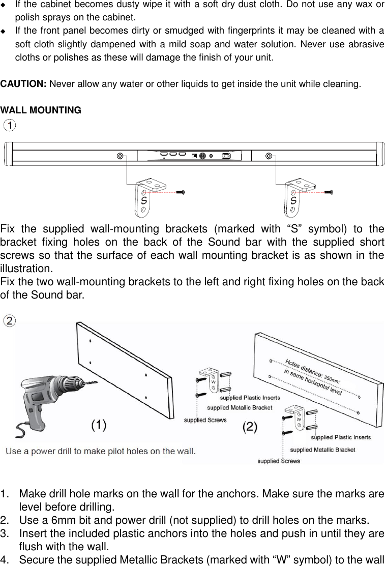   If the cabinet becomes dusty wipe it with a soft dry dust cloth. Do not use any wax or polish sprays on the cabinet.  If the front panel becomes dirty or smudged with fingerprints it may be cleaned with a soft cloth slightly dampened with a mild soap and water solution. Never use abrasive cloths or polishes as these will damage the finish of your unit.  CAUTION: Never allow any water or other liquids to get inside the unit while cleaning.  WALL MOUNTING         Fix  the  supplied  wall-mounting  brackets  (marked  with  “S”  symbol)  to  the bracket  fixing  holes  on  the  back  of  the  Sound  bar  with  the  supplied  short screws so that the surface of each wall mounting bracket is as shown in the illustration. Fix the two wall-mounting brackets to the left and right fixing holes on the back of the Sound bar.               1.  Make drill hole marks on the wall for the anchors. Make sure the marks are level before drilling. 2.  Use a 6mm bit and power drill (not supplied) to drill holes on the marks. 3.  Insert the included plastic anchors into the holes and push in until they are flush with the wall. 4.  Secure the supplied Metallic Brackets (marked with “W” symbol) to the wall 