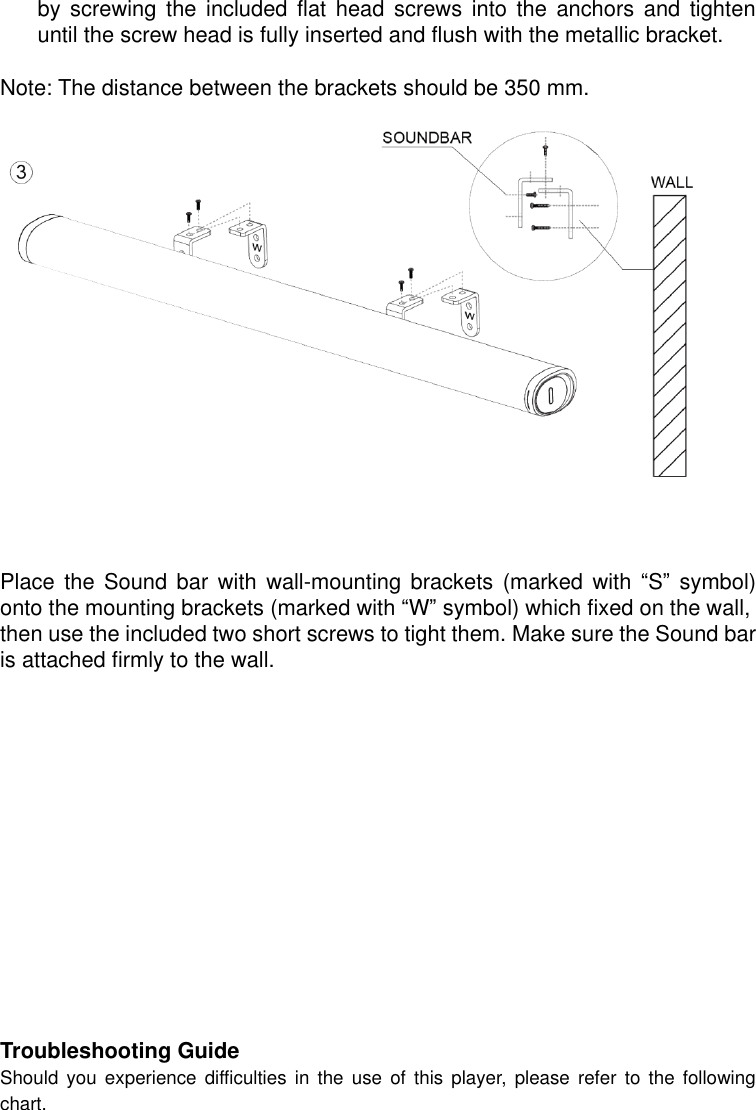  by  screwing  the  included  flat  head  screws  into  the  anchors  and  tighten until the screw head is fully inserted and flush with the metallic bracket.  Note: The distance between the brackets should be 350 mm.       Place  the  Sound  bar  with  wall-mounting  brackets  (marked  with  “S”  symbol) onto the mounting brackets (marked with “W” symbol) which fixed on the wall,   then use the included two short screws to tight them. Make sure the Sound bar is attached firmly to the wall.               Troubleshooting Guide Should  you experience difficulties in the use of this player,  please  refer  to  the  following chart.   