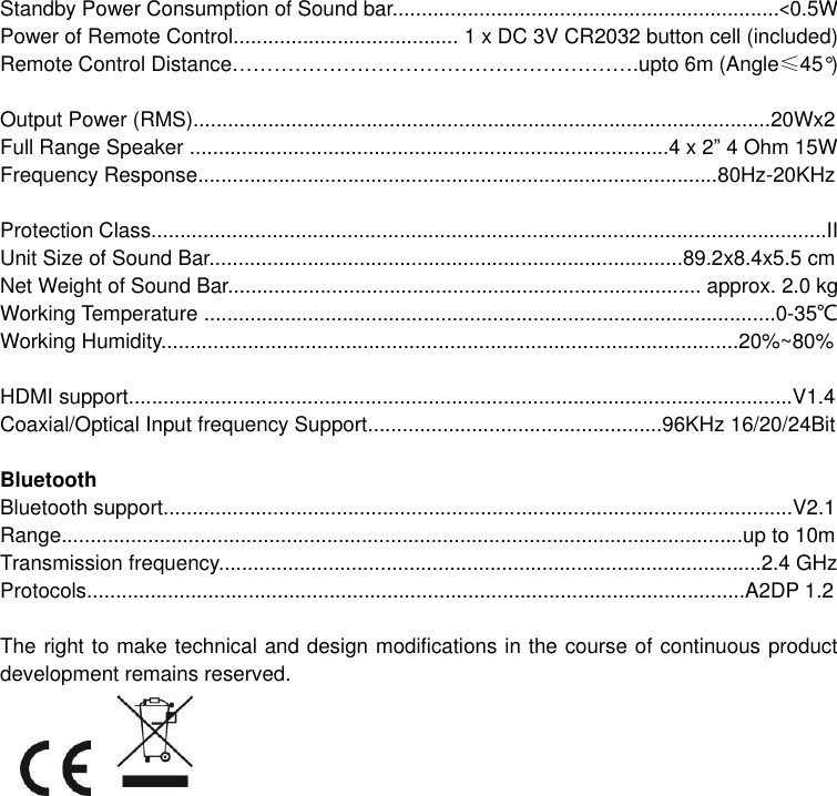  Standby Power Consumption of Sound bar...................................................................&lt;0.5W Power of Remote Control....................................... 1 x DC 3V CR2032 button cell (included) Remote Control Distance………………………………….……………….upto 6m (Angle≤45°)   Output Power (RMS)....................................................................................................20Wx2 Full Range Speaker ...................................................................................4 x 2” 4 Ohm 15W Frequency Response..........................................................................................80Hz-20KHz  Protection Class.....................................................................................................................II Unit Size of Sound Bar..................................................................................89.2x8.4x5.5 cm Net Weight of Sound Bar.................................................................................. approx. 2.0 kg Working Temperature ...................................................................................................0-35℃ Working Humidity....................................................................................................20%~80%  HDMI support...................................................................................................................V1.4 Coaxial/Optical Input frequency Support...................................................96KHz 16/20/24Bit  Bluetooth Bluetooth support.............................................................................................................V2.1 Range......................................................................................................................up to 10m Transmission frequency..............................................................................................2.4 GHz Protocols..................................................................................................................A2DP 1.2  The right to make technical and design modifications in the course of continuous product development remains reserved.    