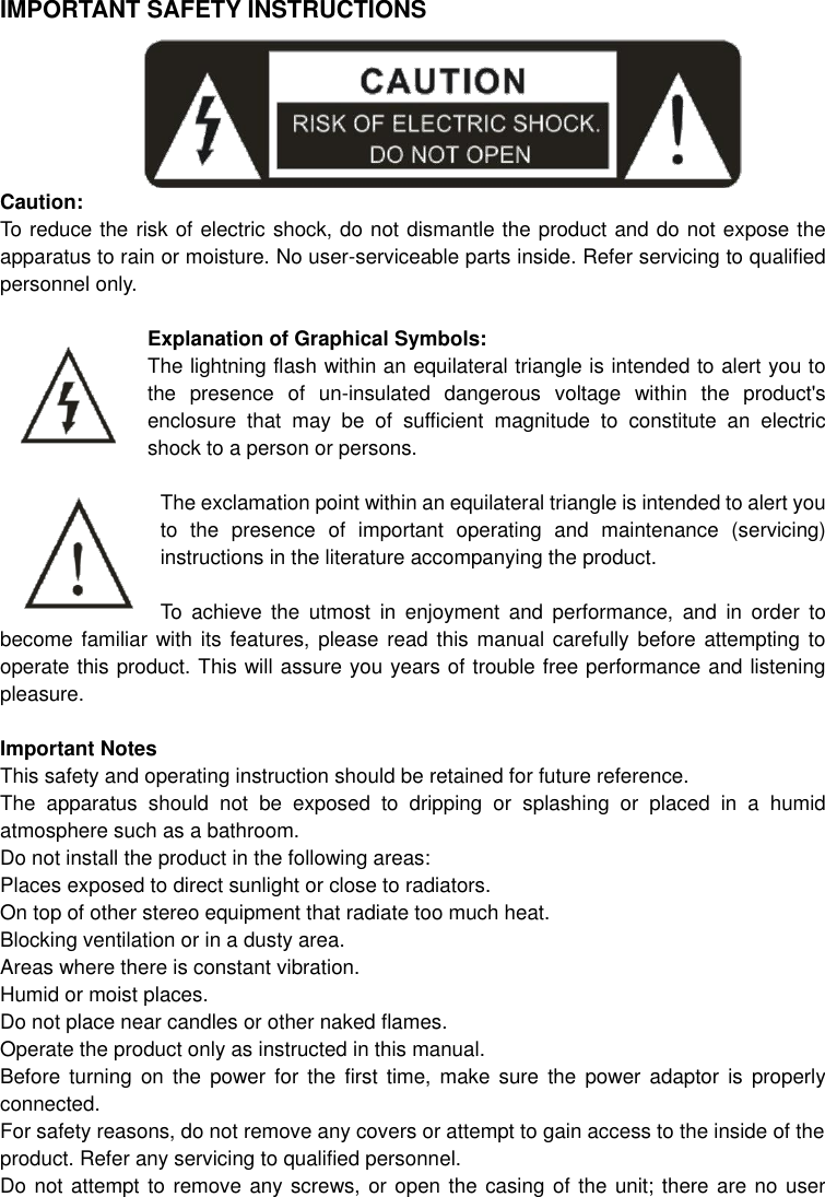   IMPORTANT SAFETY INSTRUCTIONS       Caution: To reduce the risk of electric shock, do not dismantle the product and do not expose the apparatus to rain or moisture. No user-serviceable parts inside. Refer servicing to qualified personnel only.  Explanation of Graphical Symbols: The lightning flash within an equilateral triangle is intended to alert you to the  presence  of  un-insulated  dangerous  voltage  within  the  product&apos;s enclosure  that  may  be  of  sufficient  magnitude  to  constitute  an  electric shock to a person or persons.  The exclamation point within an equilateral triangle is intended to alert you to  the  presence  of  important  operating  and  maintenance  (servicing) instructions in the literature accompanying the product.  To  achieve  the  utmost  in  enjoyment  and  performance,  and  in  order  to become familiar  with its  features, please  read this  manual carefully  before attempting  to operate this product. This will assure you years of trouble free performance and listening pleasure.  Important Notes This safety and operating instruction should be retained for future reference. The  apparatus  should  not  be  exposed  to  dripping  or  splashing  or  placed  in  a  humid atmosphere such as a bathroom. Do not install the product in the following areas: Places exposed to direct sunlight or close to radiators. On top of other stereo equipment that radiate too much heat. Blocking ventilation or in a dusty area. Areas where there is constant vibration. Humid or moist places. Do not place near candles or other naked flames. Operate the product only as instructed in this manual. Before  turning  on  the power for the  first  time,  make  sure  the  power  adaptor  is  properly connected. For safety reasons, do not remove any covers or attempt to gain access to the inside of the product. Refer any servicing to qualified personnel. Do not attempt to remove any screws, or open the casing of the unit; there are no user 