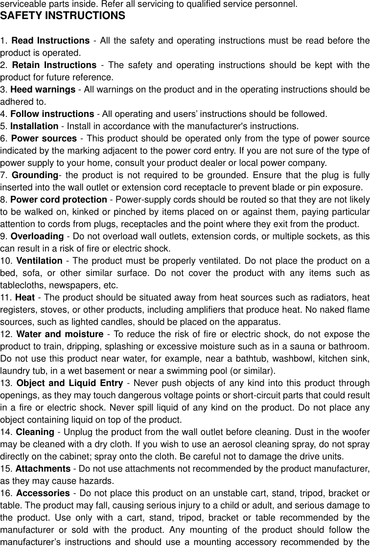  serviceable parts inside. Refer all servicing to qualified service personnel. SAFETY INSTRUCTIONS  1. Read Instructions - All the safety and operating instructions must be read before the product is operated. 2.  Retain  Instructions  -  The  safety  and  operating  instructions  should  be  kept  with  the product for future reference. 3. Heed warnings - All warnings on the product and in the operating instructions should be adhered to. 4. Follow instructions - All operating and users’ instructions should be followed. 5. Installation - Install in accordance with the manufacturer&apos;s instructions. 6. Power sources - This product should be operated only from the type of power source indicated by the marking adjacent to the power cord entry. If you are not sure of the type of power supply to your home, consult your product dealer or local power company. 7.  Grounding- the product  is  not  required to be grounded.  Ensure  that  the plug is  fully inserted into the wall outlet or extension cord receptacle to prevent blade or pin exposure.   8. Power cord protection - Power-supply cords should be routed so that they are not likely to be walked on, kinked or pinched by items placed on or against them, paying particular attention to cords from plugs, receptacles and the point where they exit from the product. 9. Overloading - Do not overload wall outlets, extension cords, or multiple sockets, as this can result in a risk of fire or electric shock. 10. Ventilation - The product must be properly ventilated. Do not place the product on a bed,  sofa,  or  other  similar  surface.  Do  not  cover  the  product  with  any  items  such  as tablecloths, newspapers, etc. 11. Heat - The product should be situated away from heat sources such as radiators, heat registers, stoves, or other products, including amplifiers that produce heat. No naked flame sources, such as lighted candles, should be placed on the apparatus. 12. Water and moisture - To reduce the risk of fire or electric shock, do not expose the product to train, dripping, splashing or excessive moisture such as in a sauna or bathroom. Do not use this product near water, for example, near a bathtub, washbowl, kitchen sink, laundry tub, in a wet basement or near a swimming pool (or similar). 13. Object and Liquid Entry - Never push objects of any kind into this product through openings, as they may touch dangerous voltage points or short-circuit parts that could result in a fire or electric shock. Never spill liquid of any kind on the product. Do not place any object containing liquid on top of the product. 14. Cleaning - Unplug the product from the wall outlet before cleaning. Dust in the woofer may be cleaned with a dry cloth. If you wish to use an aerosol cleaning spray, do not spray directly on the cabinet; spray onto the cloth. Be careful not to damage the drive units. 15. Attachments - Do not use attachments not recommended by the product manufacturer, as they may cause hazards. 16. Accessories - Do not place this product on an unstable cart, stand, tripod, bracket or table. The product may fall, causing serious injury to a child or adult, and serious damage to the  product.  Use  only  with  a  cart,  stand,  tripod,  bracket  or  table  recommended  by  the manufacturer  or  sold  with  the  product.  Any  mounting  of  the  product  should  follow  the manufacturer’s  instructions  and  should  use  a  mounting  accessory  recommended  by  the 