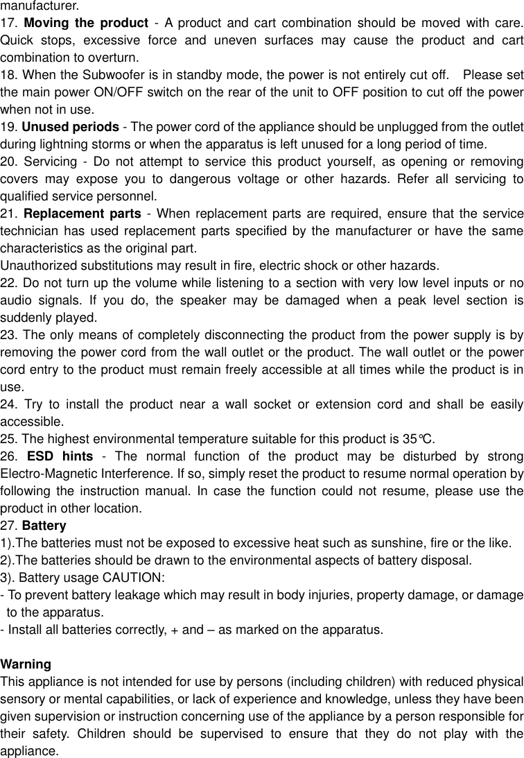  manufacturer. 17.  Moving  the  product  -  A  product and cart  combination should be moved  with  care. Quick  stops,  excessive  force  and  uneven  surfaces  may  cause  the  product  and  cart combination to overturn. 18. When the Subwoofer is in standby mode, the power is not entirely cut off.    Please set the main power ON/OFF switch on the rear of the unit to OFF position to cut off the power when not in use.   19. Unused periods - The power cord of the appliance should be unplugged from the outlet during lightning storms or when the apparatus is left unused for a long period of time. 20.  Servicing  -  Do  not  attempt  to  service  this  product  yourself,  as  opening  or  removing covers  may  expose  you  to  dangerous  voltage  or  other  hazards.  Refer  all  servicing  to qualified service personnel. 21. Replacement parts - When replacement parts are required, ensure that the service technician has used replacement  parts specified by the manufacturer or  have  the same characteristics as the original part. Unauthorized substitutions may result in fire, electric shock or other hazards. 22. Do not turn up the volume while listening to a section with very low level inputs or no audio  signals.  If  you  do,  the  speaker  may  be  damaged  when  a  peak  level  section  is suddenly played. 23. The only means of completely disconnecting the product from the power supply is by removing the power cord from the wall outlet or the product. The wall outlet or the power cord entry to the product must remain freely accessible at all times while the product is in use. 24.  Try  to  install  the  product  near  a  wall  socket  or  extension  cord  and  shall  be  easily accessible. 25. The highest environmental temperature suitable for this product is 35°C. 26. ESD  hints  -  The  normal  function  of  the  product  may  be  disturbed  by  strong Electro-Magnetic Interference. If so, simply reset the product to resume normal operation by following  the  instruction  manual.  In  case  the  function  could  not  resume,  please  use  the product in other location. 27. Battery 1).The batteries must not be exposed to excessive heat such as sunshine, fire or the like. 2).The batteries should be drawn to the environmental aspects of battery disposal. 3). Battery usage CAUTION: - To prevent battery leakage which may result in body injuries, property damage, or damage to the apparatus. - Install all batteries correctly, + and – as marked on the apparatus.  Warning This appliance is not intended for use by persons (including children) with reduced physical sensory or mental capabilities, or lack of experience and knowledge, unless they have been given supervision or instruction concerning use of the appliance by a person responsible for their  safety.  Children  should  be  supervised  to  ensure  that  they  do  not  play  with  the appliance.  