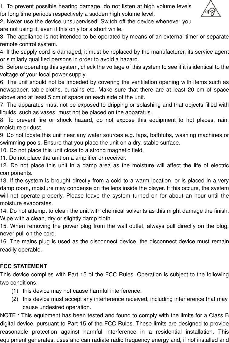  1. To prevent possible hearing damage, do not listen at high volume levels for long time periods respectively a sudden high volume level. 2. Never use the device unsupervised! Switch off the device whenever you are not using it, even if this only for a short while. 3. The appliance is not intended to be operated by means of an external timer or separate remote control system. 4. If the supply cord is damaged, it must be replaced by the manufacturer, its service agent or similarly qualified persons in order to avoid a hazard. 5. Before operating this system, check the voltage of this system to see if it is identical to the voltage of your local power supply. 6. The unit should not be impeded by covering the ventilation opening with items such as newspaper,  table-cloths,  curtains  etc.  Make  sure that there  are  at  least 20 cm of space above and at least 5 cm of space on each side of the unit. 7. The apparatus must not be exposed to dripping or splashing and that objects filled with liquids, such as vases, must not be placed on the apparatus. 8.  To  prevent  fire  or  shock  hazard,  do  not  expose  this  equipment  to  hot  places,  rain, moisture or dust. 9. Do not locate this unit near any water sources e.g. taps, bathtubs, washing machines or swimming pools. Ensure that you place the unit on a dry, stable surface. 10. Do not place this unit close to a strong magnetic field. 11. Do not place the unit on a amplifier or receiver. 12.  Do  not  place  this  unit  in  a  damp  area  as  the  moisture  will  affect  the  life  of  electric components. 13. If the system is brought directly from a cold to a warm location, or is placed in a very damp room, moisture may condense on the lens inside the player. If this occurs, the system will not  operate  properly. Please leave  the  system turned  on  for about  an  hour until the moisture evaporates. 14. Do not attempt to clean the unit with chemical solvents as this might damage the finish. Wipe with a clean, dry or slightly damp cloth. 15. When removing the power plug from the wall outlet, always pull directly on the plug, never pull on the cord. 16. The mains plug is used as the disconnect device, the disconnect device must remain readily operable.    FCC STATEMENT This device complies with Part 15 of the FCC Rules. Operation is subject to the following two conditions: (1)  this device may not cause harmful interference.   (2)  this device must accept any interference received, including interference that may cause undesired operation. NOTE : This equipment has been tested and found to comply with the limits for a Class B digital device, pursuant to Part 15 of the FCC Rules. These limits are designed to provide reasonable  protection  against  harmful  interference  in  a  residential  installation.  This equipment generates, uses and can radiate radio frequency energy and, if not installed and 