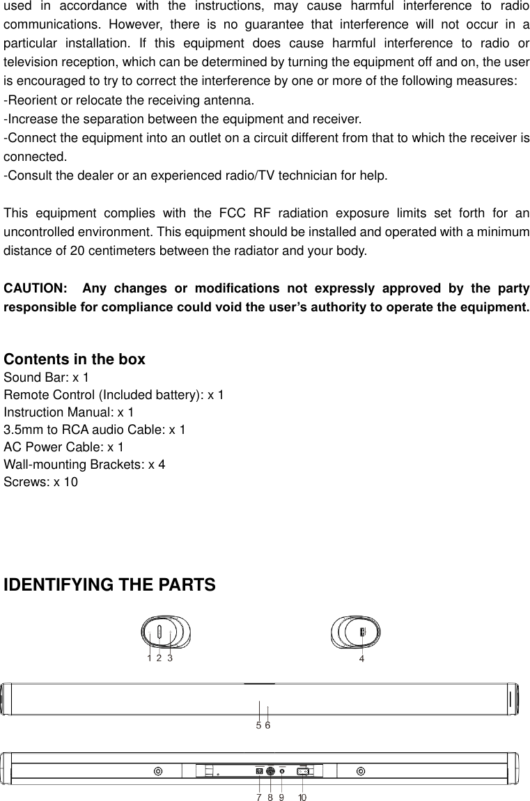  used  in  accordance  with  the  instructions,  may  cause  harmful  interference  to  radio communications.  However,  there  is  no  guarantee  that  interference  will  not  occur  in  a particular  installation.  If  this  equipment  does  cause  harmful  interference  to  radio  or television reception, which can be determined by turning the equipment off and on, the user is encouraged to try to correct the interference by one or more of the following measures: -Reorient or relocate the receiving antenna. -Increase the separation between the equipment and receiver. -Connect the equipment into an outlet on a circuit different from that to which the receiver is connected. -Consult the dealer or an experienced radio/TV technician for help.    This  equipment  complies  with  the  FCC  RF  radiation  exposure  limits  set  forth  for  an uncontrolled environment. This equipment should be installed and operated with a minimum distance of 20 centimeters between the radiator and your body.  CAUTION: Any  changes  or  modifications  not  expressly  approved  by  the  party responsible for compliance could void the user’s authority to operate the equipment.   Contents in the box Sound Bar: x 1 Remote Control (Included battery): x 1 Instruction Manual: x 1 3.5mm to RCA audio Cable: x 1 AC Power Cable: x 1 Wall-mounting Brackets: x 4 Screws: x 10      IDENTIFYING THE PARTS 