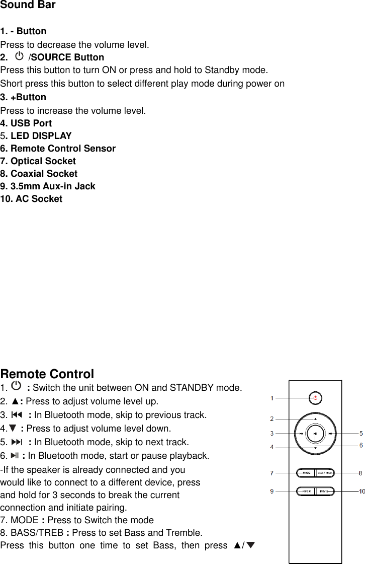   Sound Bar  1. - Button   Press to decrease the volume level. 2.    /SOURCE Button Press this button to turn ON or press and hold to Standby mode. Short press this button to select different play mode during power on 3. +Button   Press to increase the volume level. 4. USB Port   5. LED DISPLAY 6. Remote Control Sensor 7. Optical Socket 8. Coaxial Socket 9. 3.5mm Aux-in Jack 10. AC Socket              Remote Control 1.   : Switch the unit between ON and STANDBY mode.   2. ▲: Press to adjust volume level up. 3.  : In Bluetooth mode, skip to previous track.   4.  : Press to adjust volume level down. 5.  : In Bluetooth mode, skip to next track. 6.      : In Bluetooth mode, start or pause playback.   -If the speaker is already connected and you   would like to connect to a different device, press   and hold for 3 seconds to break the current   connection and initiate pairing. 7. MODE : Press to Switch the mode 8. BASS/TREB : Press to set Bass and Tremble. Press  this  button  one  time  to  set  Bass,  then  press  ▲/  