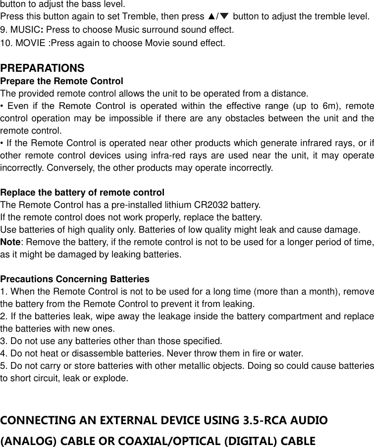  button to adjust the bass level. Press this button again to set Tremble, then press ▲/   button to adjust the tremble level. 9. MUSIC: Press to choose Music surround sound effect.   10. MOVIE :Press again to choose Movie sound effect.  PREPARATIONS Prepare the Remote Control   The provided remote control allows the unit to be operated from a distance. •  Even  if  the  Remote  Control  is  operated  within  the  effective  range  (up  to  6m),  remote control operation may be impossible if there are any obstacles between the unit and the remote control. • If the Remote Control is operated near other products which generate infrared rays, or if other remote control devices  using infra-red rays are used near  the unit,  it may operate incorrectly. Conversely, the other products may operate incorrectly.  Replace the battery of remote control The Remote Control has a pre-installed lithium CR2032 battery.   If the remote control does not work properly, replace the battery. Use batteries of high quality only. Batteries of low quality might leak and cause damage. Note: Remove the battery, if the remote control is not to be used for a longer period of time, as it might be damaged by leaking batteries.  Precautions Concerning Batteries 1. When the Remote Control is not to be used for a long time (more than a month), remove the battery from the Remote Control to prevent it from leaking. 2. If the batteries leak, wipe away the leakage inside the battery compartment and replace the batteries with new ones. 3. Do not use any batteries other than those specified. 4. Do not heat or disassemble batteries. Never throw them in fire or water. 5. Do not carry or store batteries with other metallic objects. Doing so could cause batteries to short circuit, leak or explode.  CONNECTING AN EXTERNAL DEVICE USING 3.5-RCA AUDIO (ANALOG) CABLE OR COAXIAL/OPTICAL (DIGITAL) CABLE 