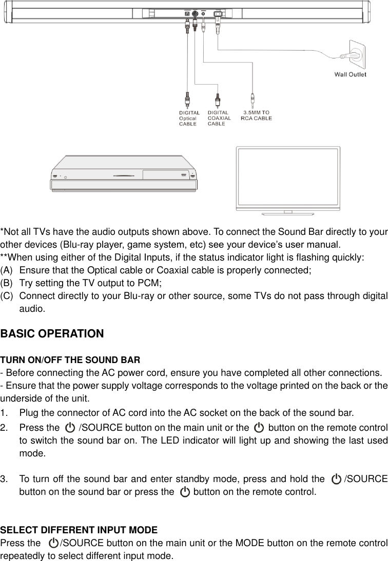   *Not all TVs have the audio outputs shown above. To connect the Sound Bar directly to your other devices (Blu-ray player, game system, etc) see your device’s user manual. **When using either of the Digital Inputs, if the status indicator light is flashing quickly:   (A)  Ensure that the Optical cable or Coaxial cable is properly connected; (B)  Try setting the TV output to PCM;   (C)  Connect directly to your Blu-ray or other source, some TVs do not pass through digital audio.  BASIC OPERATION  TURN ON/OFF THE SOUND BAR - Before connecting the AC power cord, ensure you have completed all other connections. - Ensure that the power supply voltage corresponds to the voltage printed on the back or the underside of the unit. 1.  Plug the connector of AC cord into the AC socket on the back of the sound bar. 2.  Press the        /SOURCE button on the main unit or the        button on the remote control to switch the sound bar on. The LED indicator will light up and showing the last used mode.  3.  To turn off the sound bar and enter standby mode, press and hold the        /SOURCE button on the sound bar or press the        button on the remote control.     SELECT DIFFERENT INPUT MODE   Press the      /SOURCE button on the main unit or the MODE button on the remote control repeatedly to select different input mode.   