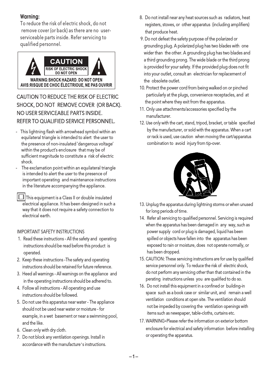 -   This lightning flash with arrowhead symbol within an     equilateral triangle is intended to alert  the user to      the presence of non-insulated ’dangerous voltage       within the product’s enclosure  that may be of      sufficient magnitude to constitute a  risk of electric      shock. -    The exclamation point within an equilateral triangle      is intended to alert the user to the presence of       important operating  and maintenance instructions      in the literature accompanying the appliance.          This equipment is a Class II or double insulated       electrical appliance. It has been designed in such a       way that it does not require a safety connection to      electrical earth.  ’Warning: To reduce the risk of electric shock, do not remove cover (or back) as there are no  user-serviceable parts inside. Refer servicing to qualified personnel.CAUTION TO REDUCE THE RISK OF ELECTRIC SHOCK, DO NOT  REMOVE COVER  (OR BACK). NO USER SERVICEABLE PARTS INSIDE.REFER TO QUALIFIED SERVICE PERSONNEL.IMPORTANT SAFETY INSTRUCTIONS 1.  Read these instructions - All the safety and  operating      instructions should be read before this product  is        operated.  2.  Keep these instructions -The safety and operating     instructions should be retained for future reference.  3.  Heed all warnings - All warnings on the appliance  and      in the operating instructions should be adhered to.  4.  Follow all instructions - All operating and use      instructions should be followed.  5.  Do not use this apparatus near water - The appliance      should not be used near water or moisture - for       example, in a wet  basement or near a swimming pool,     and the like. 6.  Clean only with dry cloth. 7.  Do not block any ventilation openings. Install in     accordance with the manufacture  s instructions. ’ -1-8.  Do not install near any heat sources such as  radiators, heat      registers, stoves, or  other apparatus  (including amplifiers)      that produce heat. 9. Do not defeat the safety purpose of the polarized or     grounding plug. A polarized plug has two blades with  one    wider than  the other. A grounding plug has two blades and    a third grounding prong. The wide blade or the third prong    is provided for your safety. If the provided plug does not fit    into your outlet, consult an  electrician for replacement of     the  obsolete outlet.10. Protect the power cord from being walked on or pinched        particularly at the plugs, convenience receptacles, and  at      the point where they exit from the apparatus. 11. Only use attachments/accessories specified by the        manufacturer.12. Use only with the cart, stand, tripod, bracket, or table  specified       by the manufacturer, or sold with the apparatus. When a cart       or rack is used, use caution  when moving the cart/apparatus       combination to  avoid  injury from tip-over. 13. Unplug the apparatus during lightning storms or when unused      for long periods of time. 14.  Refer all servicing to qualified personnel. Servicing is required      when the apparatus has been damaged in  any  way, such as       power supply  cord or plug is damaged, liquid has been        spilled or objects have fallen into  the  apparatus has been       exposed to rain or moisture, does  not operate normally, or        has been dropped.15. CAUTION: These servicing instructions are for use by qualified      service personnel only. To reduce the risk of  electric shock,       do not perform any servicing other than that contained in the      perating  instructions unless  you  are qualified to do so. 16.  Do not install this equipment in a confined or  building-in       space  such as a book case or  similar unit, and   remain a well      ventilation  conditions at open site. The ventilation should         not be impeded by covering the  ventilation openings with       items such as newspaper, table-cloths, curtains etc. 17. WARNING˖Please refer the information on exterior bottom       enclosure for electrical and safety information  before installing      or operating the apparatus. WARNING:SHOCK HAZARD. DO NOT OPENAVIS:RISQUE DE CHOC ELECTRIOUE, NE PAS OUVRIR 