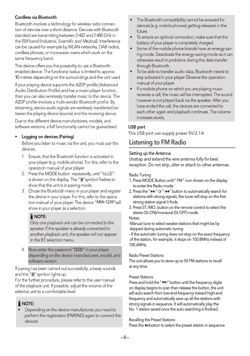10MW-1239-5-This USB port can supply power 5V/2.1 AListening to FM Radio Setting up the AntennaUnstrap and extend the wire antenna fully for best reception. Do not strip, alter or attach to other antennas. Radio Tuning1. Press MODE Button until  FM  icon shown on the display     to enter the Radio mode. 2. Press the “      ” or “      ” button to automatically search for    stations with strong signals, the tuner will stop on the first     strong station signal it finds. 3. Press ST./MO. button on the remote control to select the     stereo (St ON)/monaural (St OFF) mode.Notes:-Manual tune to select weaker stations that might be by  skipped during automatic tuning- If the automatic tuning does not stop on the exact frequency of the station, for example, it stops on 100.8MHz instead of 100.6MHz.Radio Preset StationsThe unit allows you to store up to 50 FM stations to recall at any time.Preset StationsPress and hold the “      ” button until the frequency digitson display begins to scan then release the button, the unitwill auto search from low-end frequency toward high-end frequency and automatically save up all the stations withstrong signals in sequence. It will automatically play the No. 1 station saved once the auto searching is finished.Recalling the Preset StationsPress the     button to select the preset station in sequence“  ” 