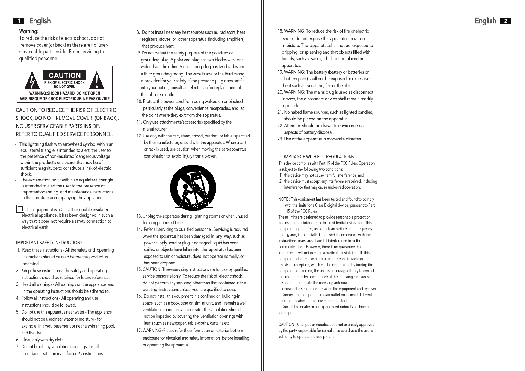 English1English 2-   This lightning flash with arrowhead symbol within an     equilateral triangle is intended to alert  the user to      the presence of non-insulated ’dangerous voltage       within the product’s enclosure  that may be of      sufficient magnitude to constitute a  risk of electric      shock. -    The exclamation point within an equilateral triangle      is intended to alert the user to the presence of       important operating  and maintenance instructions      in the literature accompanying the appliance.          This equipment is a Class II or double insulated       electrical appliance. It has been designed in such a       way that it does not require a safety connection to      electrical earth.  ’Warning: To reduce the risk of electric shock, do not remove cover (or back) as there are no  user-serviceable parts inside. Refer servicing to qualified personnel.CAUTION TO REDUCE THE RISK OF ELECTRIC SHOCK, DO NOT  REMOVE COVER  (OR BACK). NO USER SERVICEABLE PARTS INSIDE.REFER TO QUALIFIED SERVICE PERSONNEL.IMPORTANT SAFETY INSTRUCTIONS 1.  Read these instructions - All the safety and  operating      instructions should be read before this product  is        operated.  2.  Keep these instructions -The safety and operating     instructions should be retained for future reference.  3.  Heed all warnings - All warnings on the appliance  and      in the operating instructions should be adhered to.  4.  Follow all instructions - All operating and use      instructions should be followed.  5.  Do not use this apparatus near water - The appliance      should not be used near water or moisture - for       example, in a wet  basement or near a swimming pool,     and the like. 6.  Clean only with dry cloth. 7.  Do not block any ventilation openings. Install in     accordance with the manufacture  s instructions. ’ 8.  Do not install near any heat sources such as  radiators, heat      registers, stoves, or  other apparatus  (including amplifiers)      that produce heat. 9. Do not defeat the safety purpose of the polarized or     grounding plug. A polarized plug has two blades with  one    wider than  the other. A grounding plug has two blades and    a third grounding prong. The wide blade or the third prong    is provided for your safety. If the provided plug does not fit    into your outlet, consult an  electrician for replacement of     the  obsolete outlet.10. Protect the power cord from being walked on or pinched        particularly at the plugs, convenience receptacles, and  at      the point where they exit from the apparatus. 11. Only use attachments/accessories specified by the        manufacturer.12. Use only with the cart, stand, tripod, bracket, or table  specified       by the manufacturer, or sold with the apparatus. When a cart       or rack is used, use caution  when moving the cart/apparatus       combination to  avoid  injury from tip-over. 13. Unplug the apparatus during lightning storms or when unused      for long periods of time. 14.  Refer all servicing to qualified personnel. Servicing is required      when the apparatus has been damaged in  any  way, such as       power supply  cord or plug is damaged, liquid has been        spilled or objects have fallen into  the  apparatus has been       exposed to rain or moisture, does  not operate normally, or        has been dropped.15. CAUTION: These servicing instructions are for use by qualified      service personnel only. To reduce the risk of  electric shock,       do not perform any servicing other than that contained in the      perating  instructions unless  you  are qualified to do so. 16.  Do not install this equipment in a confined or  building-in       space  such as a book case or  similar unit, and   remain a well      ventilation  conditions at open site. The ventilation should         not be impeded by covering the  ventilation openings with       items such as newspaper, table-cloths, curtains etc. 17. WARNING˖Please refer the information on exterior bottom       enclosure for electrical and safety information  before installing      or operating the apparatus. WARNING:SHOCK HAZARD. DO NOT OPENAVIS:RISQUE DE CHOC ELECTRIOUE, NE PAS OUVRIR COMPLIANCE WITH FCC REGULATIONSThis device complies with Part 15 of the FCC Rules. Operationis subject to the following two conditions: (1)  this device may not cause harmful interference, and   (2)  this device must accept any interference received, including      interference that may cause undesired operation. NOTE : This equipment has been tested and found to comply       with the limits for a Class B digital device, pursuant to Part        15 of the FCC Rules. These limits are designed to provide reasonable protection against harmful interference in a residential installation. This equipment generates, uses  and can radiate radio frequency energy and, if not installed and used in accordance with the instructions, may cause harmful interference to radio communications. However, there is no guarantee that interference will not occur in a particular installation. If  this equipment does cause harmful interference to radio or television reception, which can be determined by turning the equipment off and on, the user is encouraged to try to correctthe interference by one or more of the following measures: -  Reorient or relocate the receiving antenna. -  Increase the separation between the equipment and receiver. -  Connect the equipment into an outlet on a circuit different from that to which the receiver is connected. -  Consult the dealer or an experienced radio/TV technician for help.  CAUTION:  Changes or modifications not expressly approvedby the party responsible for compliance could void the user’s authority to operate the equipment. 18. WARNING˖To reduce the risk of fire or electric      shock, do not expose this apparatus to rain or      moisture. The  apparatus shall not be  exposed to     dripping  or splashing and that objects filled with     liquids, such as  vases,  shall not be placed on     apparatus. 19. WARNING: The battery (battery or batteries or       battery pack) shall not be exposed to excessive      heat such as  sunshine, fire or the like. 20. WARNING: The mains plug is used as disconnect     device, the disconnect device shall remain readily      operable.21. No naked flame sources, such as lighted candles,       should be placed on the apparatus. 22. Attention should be drawn to environmental       aspects of battery disposal. 23. Use of the apparatus in moderate climates.     