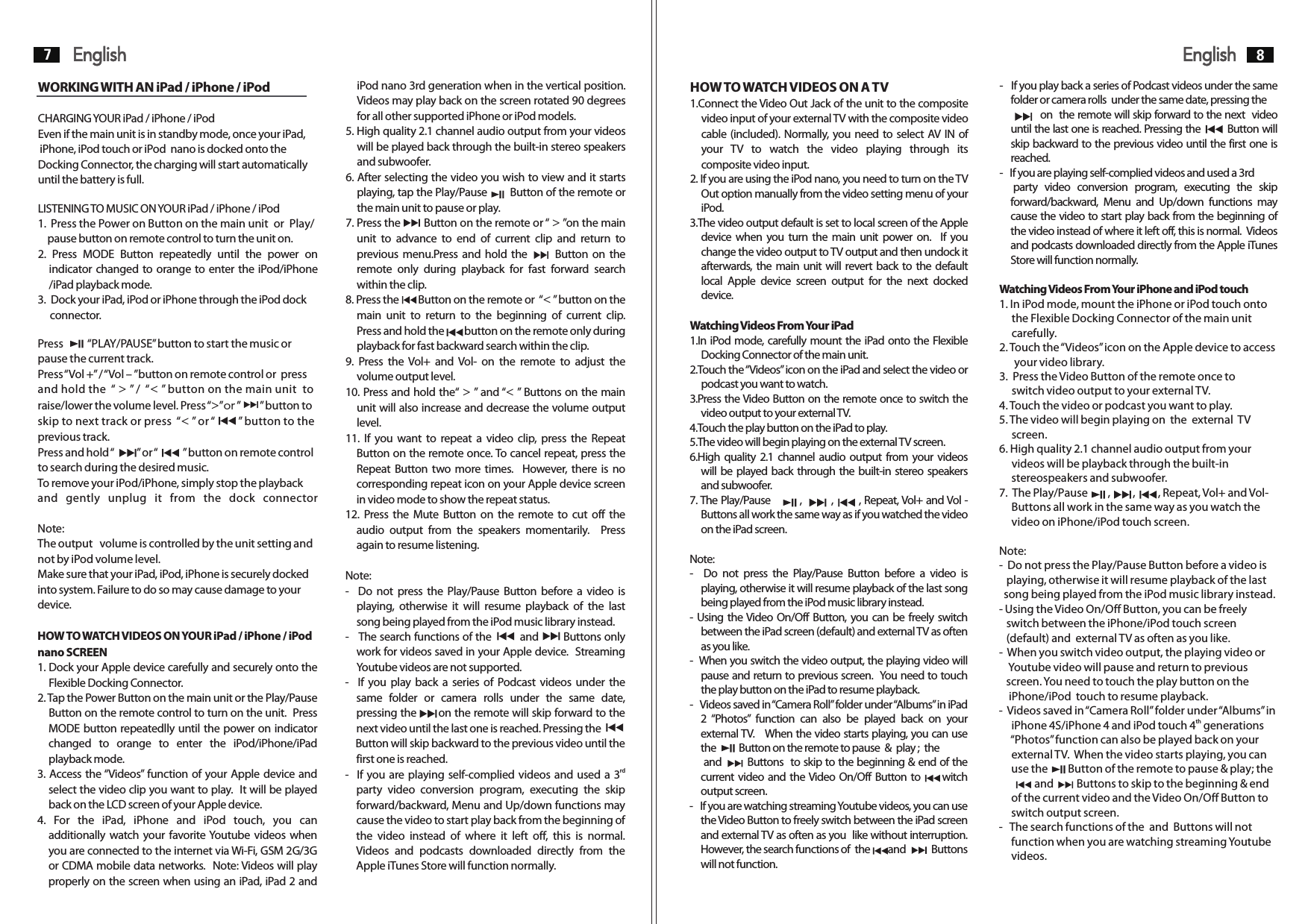 -   If you play back a series of Podcast videos under the same HOW TO WATCH VIDEOS ON A TVfolder or camera rolls  under the same date, pressing the          1.Connect the Video Out Jack of the unit to the composite              on  the remote will skip forward to the next  video video input of your external TV with the composite video  until the last one is reached. Pressing the        Button will cable (included). Normally, you need to select AV IN of  skip backward to the previous video until the first one is your  TV  to  watch  the  video  playing  through  its  reached. composite video input. -   If you are playing self-complied videos and used a 3rd2. If you are using the iPod nano, you need to turn on the TV      party  video  conversion  program,  executing  the  skip     Out option manually from the video setting menu of your  forward/backward,  Menu  and  Up/down  functions  may iPod. cause the video to start play back from the beginning of 3.The video output default is set to local screen of the Apple  the video instead of where it left off, this is normal.  Videos device  when you turn  the  main unit power on.   If you  and podcasts downloaded directly from the Apple iTunes change the video output to TV output and then undock it  Store will function normally.afterwards, the main unit will revert back to the default local  Apple  device  screen  output  for  the  next  docked  Watching Videos From Your iPhone and iPod touchdevice. 1. In iPod mode, mount the iPhone or iPod touch onto      the Flexible Docking Connector of the main unit Watching Videos From Your iPad       carefully.1.In iPod mode, carefully mount the iPad onto the Flexible  2. Touch the “Videos” icon on the Apple device to access Docking Connector of the main unit.       your video library. 2.Touch the “Videos” icon on the iPad and select the video or  3.  Press the Video Button of the remote once to       podcast you want to watch.      switch video output to your external TV.3.Press the Video Button on the remote once to switch the  4. Touch the video or podcast you want to play.video output to your external TV. 5. The video will begin playing on  the  external  TV 4.Touch the play button on the iPad to play.      screen.5.The video will begin playing on the external TV screen. 6. High quality 2.1 channel audio output from your 6.High quality 2.1 channel  audio output  from your videos       videos will be playback through the built-in will be played back through the built-in stereo speakers       stereospeakers and subwoofer.and subwoofer. 7.  The Play/Pause        ,         ,         , Repeat, Vol+ and Vol- 7. The Play/Pause        ,           ,          , Repeat, Vol+ and Vol -         Buttons all work in the same way as you watch theButtons all work the same way as if you watched the video       video on iPhone/iPod touch screen.on the iPad screen.Note:Note: -  Do not press the Play/Pause Button before a video is -    Do  not  press  the  Play/Pause  Button  before  a  video  is     playing, otherwise it will resume playback of the last playing, otherwise it will resume playback of the last song    song being played from the iPod music library instead.being played from the iPod music library instead. - Using the Video On/Off Button, you can be freely- Using the Video On/Off Button, you can be freely switch     switch between the iPhone/iPod touch screenbetween the iPad screen (default) and external TV as often     (default) and  external TV as often as you like.as you like. -  When you switch video output, the playing video or -  When you switch the video output, the playing video will      Youtube video will pause and return to previouspause and return to previous screen.   You need to touch     screen. You need to touch the play button on the the play button on the iPad to resume playback.     iPhone/iPod  touch to resume playback.-   Videos saved in “Camera Roll” folder under “Albums” in iPad  -  Videos saved in “Camera Roll” folder under “Albums” in   2  “Photos”  function  can  also  be  played  back  on  your  th     iPhone 4S/iPhone 4 and iPod touch 4  generations external TV.   When the video starts playing, you can use       “Photos” function can also be played back on your the         Button on the remote to pause  &amp;  play ;  the              external TV.  When the video starts playing, you can        and         Buttons   to skip to the beginning &amp; end of the       use the        Button of the remote to pause &amp; play; the     current video and the Video On/Off Button to         witch                and         Buttons to skip to the beginning &amp; end    output screen.       of the current video and the Video On/Off Button to   -   If you are watching streaming Youtube videos, you can use       switch output screen.the Video Button to freely switch between the iPad screen  -   The search functions of the  and  Buttons will not and external TV as often as you  like without interruption.        function when you are watching streaming Youtube However, the search functions of  the       and          Buttons       videos.will not function. English7English 8iPod nano 3rd generation when in the vertical position. WORKING WITH AN iPad / iPhone / iPodVideos may play back on the screen rotated 90 degrees for all other supported iPhone or iPod models.CHARGING YOUR iPad / iPhone / iPod5. High quality 2.1 channel audio output from your videos Even if the main unit is in standby mode, once your iPad,will be played back through the built-in stereo speakers  iPhone, iPod touch or iPod  nano is docked onto the and subwoofer.Docking Connector, the charging will start automatically 6. After selecting the video you wish to view and it starts until the battery is full.playing, tap the Play/Pause       Button of the remote or the main unit to pause or play.LISTENING TO MUSIC ON YOUR iPad / iPhone / iPod7. Press the       Button on the remote or “ &gt; ”on the main 1.  Press the Power on Button on the main unit  or  Play/    pause button on remote control to turn the unit on.  unit  to  advance  to  end  of  current  clip  and  return  to 2.  Press  MODE  Button  repeatedly  until  the  power  on  previous  menu.Press and hold the           Button on the indicator changed to orange to enter the iPod/iPhone  remote  only  during  playback  for  fast  forward  search /iPad playback mode. within the clip.3.  Dock your iPad, iPod or iPhone through the iPod dock  8. Press the       Button on the remote or  “&lt; ” button on the      connector.  main  unit  to  return  to  the  beginning  of  current  clip.   Press and hold the        button on the remote only during Press          “PLAY/PAUSE” button to start the music or  playback for fast backward search within the clip.pause the current track. 9.  Press  the Vol+  and  Vol-  on  the  remote  to  adjust  the Press “Vol +” / “Vol – ”button on remote control or  press  volume output level.and hold the  “ &gt; ” /  “&lt; ” button on the main unit  to 10. Press and hold the“ &gt; ” and “&lt; ” Buttons on the main raise/lower the volume level. Press “&gt;”or ”        ” button to  unit will also increase and decrease the volume output skip to next track or press  “&lt; ” or “        ” button to the  level.previous track. 11.  If  you  want  to  repeat  a  video  clip,  press  the  Repeat Press and hold “         ” or “          ” button on remote control  Button on the remote once. To cancel repeat, press the to search during the desired music. Repeat Button two more  times.   However, there  is no To remove your iPod/iPhone, simply stop the playback  corresponding repeat icon on your Apple device screen and  gently  unplug  it  from  the  dock  connector in video mode to show the repeat status.12.  Press  the Mute Button on the remote to  cut off  the   Note: audio  output  from  the  speakers  momentarily.    Press The output   volume is controlled by the unit setting and  again to resume listening.not by iPod volume level.Make sure that your iPad, iPod, iPhone is securely docked  Note:into system. Failure to do so may cause damage to your  -    Do not  press the Play/Pause  Button  before  a  video is device.   playing,  otherwise  it  will  resume  playback  of  the  last song being played from the iPod music library instead.HOW TO WATCH VIDEOS ON YOUR iPad / iPhone / iPod  -   The search functions of the         and       Buttons only nano SCREEN work for videos saved in your Apple device.  Streaming 1. Dock your Apple device carefully and securely onto the      Youtube videos are not supported.Flexible Docking Connector. -   If  you  play  back  a  series  of  Podcast  videos  under the 2. Tap the Power Button on the main unit or the Play/Pause  same  folder  or  camera  rolls  under  the  same  date, Button on the remote control to turn on the unit.  Press  pressing the      on the remote will skip forward to the MODE button repeatedlly until the power on indicator  next video until the last one is reached. Pressing the      changed  to  orange  to  enter  the  iPod/iPhone/iPad      Button will skip backward to the previous video until the playback mode. first one is reached.rd3. Access the “Videos” function of your Apple device and  -   If you are playing self-complied videos and used a 3  select the video clip you want to play.  It will be played  party  video  conversion  program,  executing  the  skip back on the LCD screen of your Apple device. forward/backward, Menu and Up/down functions may 4.  For  the  iPad,  iPhone  and  iPod  touch,  you  can  cause the video to start play back from the beginning of additionally watch your favorite Youtube  videos when  the  video  instead  of  where  it  left  off,  this  is  normal.   you are connected to the internet via Wi-Fi, GSM 2G/3G  Videos  and  podcasts  downloaded  directly  from  the or CDMA mobile data networks.   Note: Videos will play  Apple iTunes Store will function normally.properly on the screen when using an iPad, iPad 2 and 