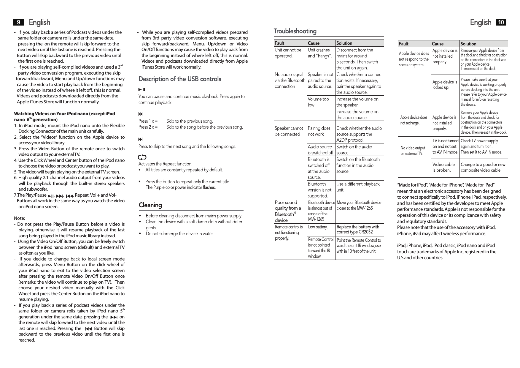 Poor sound quality from a ®BluetoothdeviceBluetooth device is almost out of range of theMW-1265Move your Bluetooth devicecloser to the MW-1265Remote control isnot functioningproperly.Low battery.Remote Control is not pointedto ward the IR windowPoint the Remote Control toward the unit IR window,usewith in 10 feet of the unit.Replace the battery with correct type CR2032Apple device doesnot respond to thespeaker system.Apple device is not installed properly.Remove your Apple device from the dock and check for obstructionon the connectors in the dock andon your Apple device. Then reseat it on the dock.Apple device is locked up.Please make sure that your Apple device is working properlybefore docking into the unit. Please refer to your Apple devicemanual for info on resetting the device.Apple device does not recharge.Apple device is not installedproperly.Remove your Apple device from the dock and check for obstruction on the connectors in the dock and on your Apple device. Then reseat it in the dock.No video output on external TV.TV is not turnedon and not set to AV IN mode.Video cable is broken.Check TV power supply again and turn it on.Then set it to AV IN mode.Change to a good or newcomposite video cable.“Made for iPod”, ”Made for iPhone”, “Made for iPad” mean that an electronic accessory has been designed to connect specifically to iPod, iPhone, iPad, respectively, and has been certified by the developer to meet Apple performance standards. Apple is not responsible for theoperation of this device or its complicance with safety and regulatory standards.Please note that the use of the accessory with iPod,iPhone, iPad may affect wireless performance.iPad, iPhone, iPod, iPod classic, iPod nano and iPodtouch are trademarks of Apple Inc. registered in the U.S and other countries. English9English 10-   If  you play back a series of Podcast videos under the  -   While  you  are  playing self-complied videos  prepared     same folder or camera rolls under the same date,  from  3rd  party  video  conversion  software,  executing     pressing the  on the remote will skip forward to the  skip  forward/backward,  Menu,  Up/down  or  Video     next video until the last one is reached. Pressing the   On/Off functions may cause the video to play back from    Button will skip backward to the previous video until  the beginning instead of where left off, this is normal.       the first one is reached. Videos and podcasts downloaded directly from Apple rd-   If you are playing self-complied videos and used a 3   iTunes Store will work normally.    party video conversion program, executing the skip   forward/backward, Menu and Up/down functions may    cause the video to start play back from the beginning    of the video instead of where it left off, this is normal.     Videos and podcasts downloaded directly from the    Apple iTunes Store will function normally.Watching Videos on Your iPod nano (except iPod thnano  6  generation)1. In iPod mode, mount the iPod nano onto the Flexible Docking Connector of the main unit carefully.2.  Select  the “Videos”  function  on  the  Apple  device  to access your video library. 3. Press  the Video  Button  of the  remote  once  to  switch video output to your external TV.4. Use the Click Wheel and Center button of the iPod nano to choose the video or podcast you want to play.5. The video will begin playing on the external TV screen.6. High quality 2.1 channel audio output from your videos will  be  playback  through  the  built-in  stereo  speakers and subwoofer.7.The Play/Pause        ,        ,         , Repeat, Vol + and Vol-   Buttons all work in the same way as you watch the video on iPod nano screen.Note:-  Do  not  press  the  Play/Pause  Button  before  a  video  is playing,  otherwise  it  will  resume  playback  of the  last song being played in the iPod music library instead.-  Using the Video On/Off Button, you can be freely switch between the iPod nano screen (default) and external TV as often as you like.-    If  you  decide  to  change  back  to  local  screen  mode afterwards,  press  Menu  Button  on  the  click  wheel  of your  iPod  nano  to  exit  to  the  video  selection  screen after  pressing  the  remote Video  On/Off  Button  once (remarks: the video will continue to play on TV).  Then choose  your  desired  video  manually  with  the  Click Wheel and press the Center Button on the iPod nano to resume playing.-   If  you play back a  series of podcast videos under the thsame  folder  or  camera  rolls  taken  by  iPod  nano  5  generation under the same date, pressing the           on the remote will skip forward to the next video until the last one is reached. Pressing the               Button will skip backward  to  the  previous  video  until  the  first  one  is reached.The Purple color power indicator flashes.