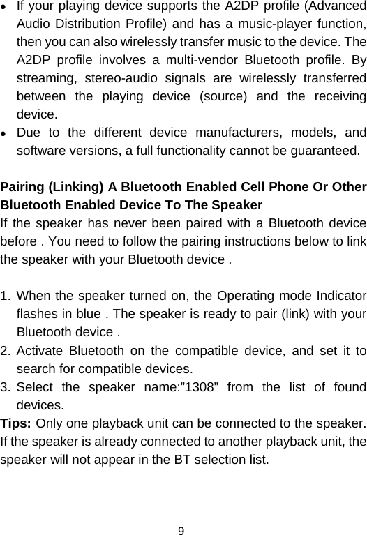  9z If your playing device supports the A2DP profile (Advanced Audio Distribution Profile) and has a music-player function, then you can also wirelessly transfer music to the device. The A2DP profile involves a multi-vendor Bluetooth profile. By streaming, stereo-audio signals are wirelessly transferred between the playing device (source) and the receiving device. z Due to the different device manufacturers, models, and software versions, a full functionality cannot be guaranteed.  Pairing (Linking) A Bluetooth Enabled Cell Phone Or Other Bluetooth Enabled Device To The Speaker If the speaker has never been paired with a Bluetooth device before . You need to follow the pairing instructions below to link the speaker with your Bluetooth device .   1. When the speaker turned on, the Operating mode Indicator flashes in blue . The speaker is ready to pair (link) with your Bluetooth device .  2. Activate Bluetooth on the compatible device, and set it to search for compatible devices. 3. Select the speaker name:”1308” from the list of found devices.  Tips: Only one playback unit can be connected to the speaker. If the speaker is already connected to another playback unit, the speaker will not appear in the BT selection list. 