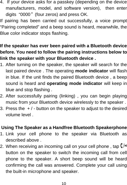  104.  If your device asks for a passkey (depending on the device manufacturers, model, and software version),  then enter digits  “0000”(four zeros) and press OK.  If pairing has been carried out successfully, a voice prompt “Pairing completed” and a beep sound is heard, meanwhile, the Blue color indicator stops flashing.  If the speaker has ever been paired with a Bluetooth device before. You need to follow the pairing instructions below to link the speaker with your Bluetooth device . 1. After turning on the speaker, the speaker will search for the last paired device . The operating mode indicator will flash in blue. If the unit finds the paired Bluetooth device , a beep sound is heard and operating mode indicator will keep in blue and stop flashing .  2. After successfully pairing (linking) , you can begin playing music from your Bluetooth device wirelessly to the speaker .  3.  Press the  + / - button on the speaker to adjust to the desired volume level .                 Using The Speaker as a Handfree Bluetooth Speakerphone 1. Link your cell phone to the speaker via Bluetooth as described above .  2. When receiving an incoming call on your cell phone , tap   button on the speaker to switch the incoming call from cell phone to the speaker. A short beep sound will be heard confirming the call was answered. Complete your call using the built-in microphone and speaker.  