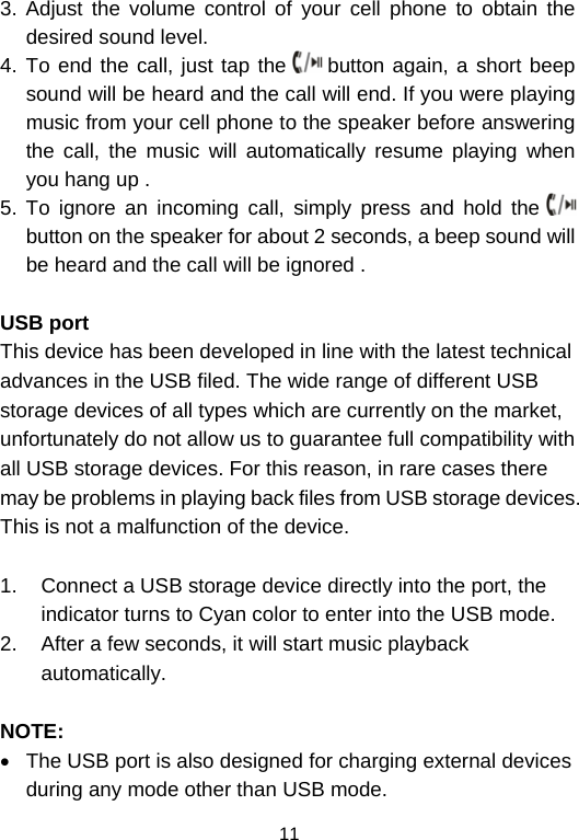  113. Adjust the volume control of your cell phone to obtain the desired sound level.  4. To end the call, just tap the   button again, a short beep sound will be heard and the call will end. If you were playing music from your cell phone to the speaker before answering the call, the music will automatically resume playing when you hang up .  5. To ignore an incoming call, simply press and hold the   button on the speaker for about 2 seconds, a beep sound will be heard and the call will be ignored .   USB port This device has been developed in line with the latest technical advances in the USB filed. The wide range of different USB storage devices of all types which are currently on the market, unfortunately do not allow us to guarantee full compatibility with all USB storage devices. For this reason, in rare cases there may be problems in playing back files from USB storage devices. This is not a malfunction of the device.  1.  Connect a USB storage device directly into the port, the indicator turns to Cyan color to enter into the USB mode.  2.  After a few seconds, it will start music playback automatically.    NOTE: •  The USB port is also designed for charging external devices during any mode other than USB mode. 