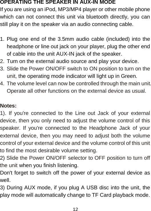  12 OPERATING THE SPEAKER IN AUX-IN MODE If you are using an iPod, MP3/MP4 player or other mobile phone which can not connect this unit via bluetooth directly, you can still play it on the speaker via an audio connecting cable.   1. Plug one end of the 3.5mm audio cable (included) into the headphone or line out jack on your player, plug the other end of cable into the unit AUX-IN jack of the speaker. 2. Turn on the external audio source and play your device. 3.  Slide the Power ON/OFF switch to ON position to turn on the unit, the operating mode indicator will light up in Green. 4.  The volume level can now be controlled through the main unit. Operate all other functions on the external device as usual.  Notes: 1). If you&apos;re connected to the Line out Jack of your external device, then you only need to adjust the volume control of this speaker. If you&apos;re connected to the Headphone Jack of your external device, then you may need to adjust both the volume control of your external device and the volume control of this unit to find the most desirable volume setting. 2) Slide the Power ON/OFF selector to OFF position to turn off the unit when you finish listening. Don&apos;t forget to switch off the power of your external device as well. 3) During AUX mode, if you plug A USB disc into the unit, the play mode will automatically change to TF Card playback mode.  