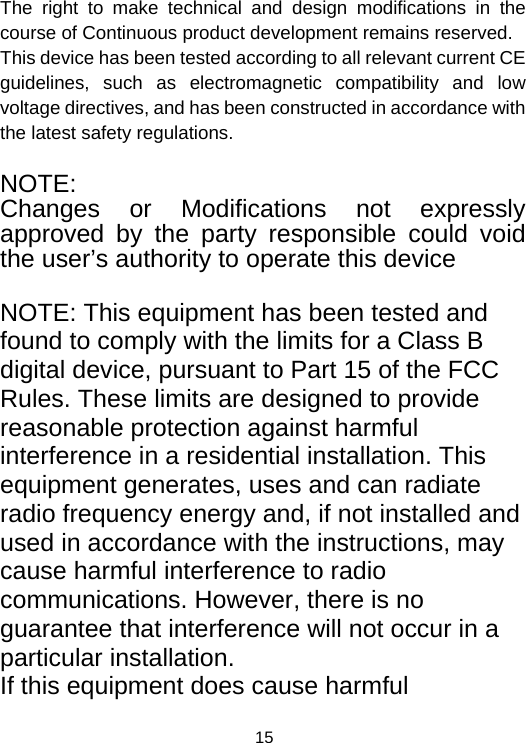  15 The right to make technical and design modifications in the course of Continuous product development remains reserved. This device has been tested according to all relevant current CE guidelines, such as electromagnetic compatibility and low voltage directives, and has been constructed in accordance with the latest safety regulations.  NOTE: Changes or Modifications not expressly approved by the party responsible could void the user’s authority to operate this device  NOTE: This equipment has been tested and found to comply with the limits for a Class B digital device, pursuant to Part 15 of the FCC Rules. These limits are designed to provide reasonable protection against harmful interference in a residential installation. This equipment generates, uses and can radiate radio frequency energy and, if not installed and used in accordance with the instructions, may cause harmful interference to radio communications. However, there is no guarantee that interference will not occur in a particular installation. If this equipment does cause harmful 