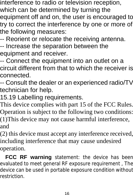  16interference to radio or television reception, which can be determined by turning the equipment off and on, the user is encouraged to try to correct the interference by one or more of the following measures: -- Reorient or relocate the receiving antenna. -- Increase the separation between the equipment and receiver. -- Connect the equipment into an outlet on a circuit different from that to which the receiver is connected. -- Consult the dealer or an experienced radio/TV technician for help. 15.19 Labelling requirements. This device complies with part 15 of the FCC Rules. Operation is subject to the following two conditions: (1)This device may not cause harmful interference, and  (2) this device must accept any interference received, including interference that may cause undesired operation. FCC RF warning statement: the device has been evaluated to meet general RF exposure requirement , The device can be used in portable exposure condition without restriction.  