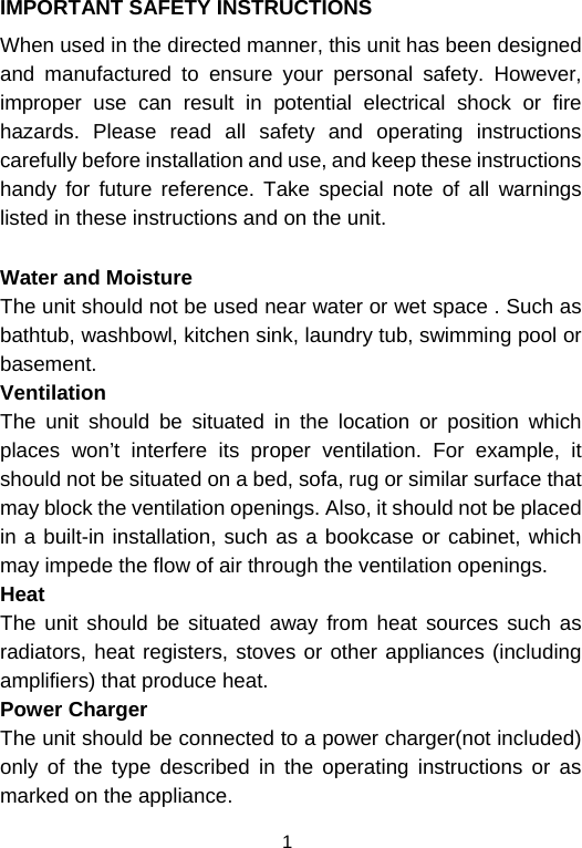  1IMPORTANT SAFETY INSTRUCTIONS When used in the directed manner, this unit has been designed and manufactured to ensure your personal safety. However, improper use can result in potential electrical shock or fire hazards. Please read all safety and operating instructions carefully before installation and use, and keep these instructions handy for future reference. Take special note of all warnings listed in these instructions and on the unit. Water and Moisture The unit should not be used near water or wet space . Such as bathtub, washbowl, kitchen sink, laundry tub, swimming pool or basement. Ventilation The unit should be situated in the location or position which places won’t interfere its proper ventilation. For example, it should not be situated on a bed, sofa, rug or similar surface that may block the ventilation openings. Also, it should not be placed in a built-in installation, such as a bookcase or cabinet, which may impede the flow of air through the ventilation openings. Heat The unit should be situated away from heat sources such as radiators, heat registers, stoves or other appliances (including amplifiers) that produce heat. Power Charger  The unit should be connected to a power charger(not included) only of the type described in the operating instructions or as marked on the appliance. 