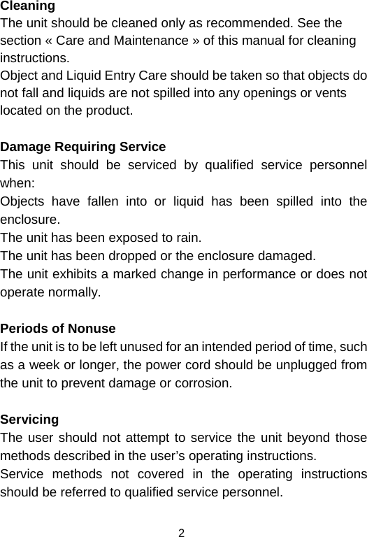  2Cleaning  The unit should be cleaned only as recommended. See the section « Care and Maintenance » of this manual for cleaning instructions. Object and Liquid Entry Care should be taken so that objects do not fall and liquids are not spilled into any openings or vents located on the product.  Damage Requiring Service This unit should be serviced by qualified service personnel when: Objects have fallen into or liquid has been spilled into the enclosure. The unit has been exposed to rain. The unit has been dropped or the enclosure damaged. The unit exhibits a marked change in performance or does not operate normally.  Periods of Nonuse  If the unit is to be left unused for an intended period of time, such as a week or longer, the power cord should be unplugged from the unit to prevent damage or corrosion.  Servicing The user should not attempt to service the unit beyond those methods described in the user’s operating instructions. Service methods not covered in the operating instructions should be referred to qualified service personnel. 