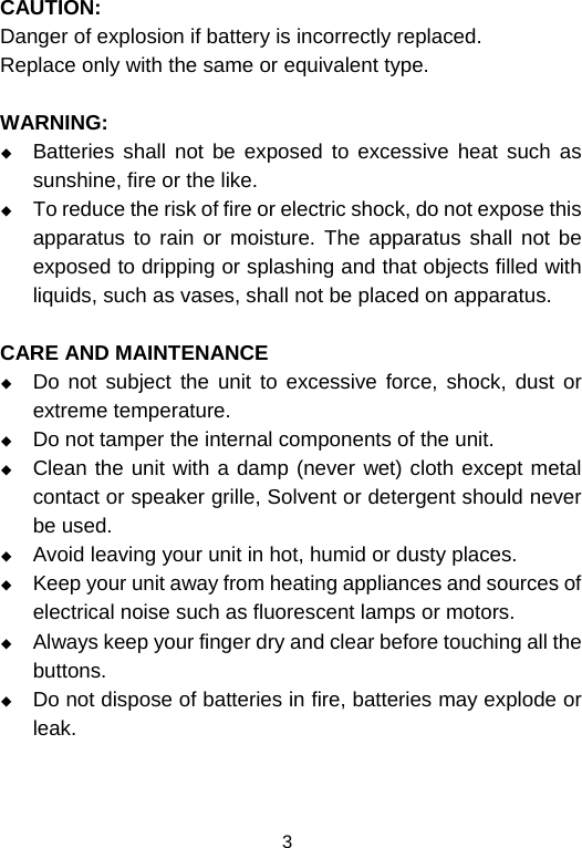  3CAUTION: Danger of explosion if battery is incorrectly replaced. Replace only with the same or equivalent type.  WARNING:  Batteries shall not be exposed to excessive heat such as sunshine, fire or the like.  To reduce the risk of fire or electric shock, do not expose this apparatus to rain or moisture. The apparatus shall not be exposed to dripping or splashing and that objects filled with liquids, such as vases, shall not be placed on apparatus.  CARE AND MAINTENANCE  Do not subject the unit to excessive force, shock, dust or extreme temperature.  Do not tamper the internal components of the unit.  Clean the unit with a damp (never wet) cloth except metal contact or speaker grille, Solvent or detergent should never be used.  Avoid leaving your unit in hot, humid or dusty places.  Keep your unit away from heating appliances and sources of electrical noise such as fluorescent lamps or motors.  Always keep your finger dry and clear before touching all the buttons.  Do not dispose of batteries in fire, batteries may explode or leak.   