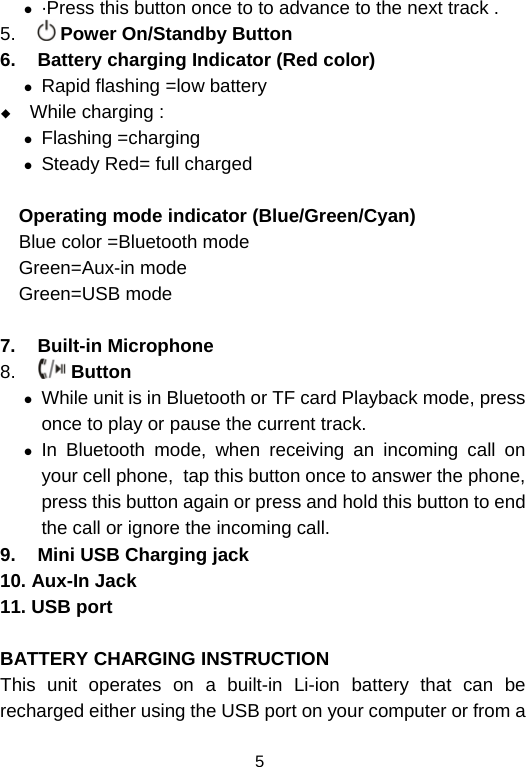  5z ·Press this button once to to advance to the next track . 5.   Power On/Standby Button 6.  Battery charging Indicator (Red color) z Rapid flashing =low battery  While charging : z Flashing =charging z Steady Red= full charged   Operating mode indicator (Blue/Green/Cyan)   Blue color =Bluetooth mode Green=Aux-in mode Green=USB mode  7. Built-in Microphone 8.   Button  z While unit is in Bluetooth or TF card Playback mode, press  once to play or pause the current track. z In Bluetooth mode, when receiving an incoming call on your cell phone,  tap this button once to answer the phone, press this button again or press and hold this button to end the call or ignore the incoming call.  9.  Mini USB Charging jack 10. Aux-In Jack 11. USB port  BATTERY CHARGING INSTRUCTION This unit operates on a built-in Li-ion battery that can be recharged either using the USB port on your computer or from a 