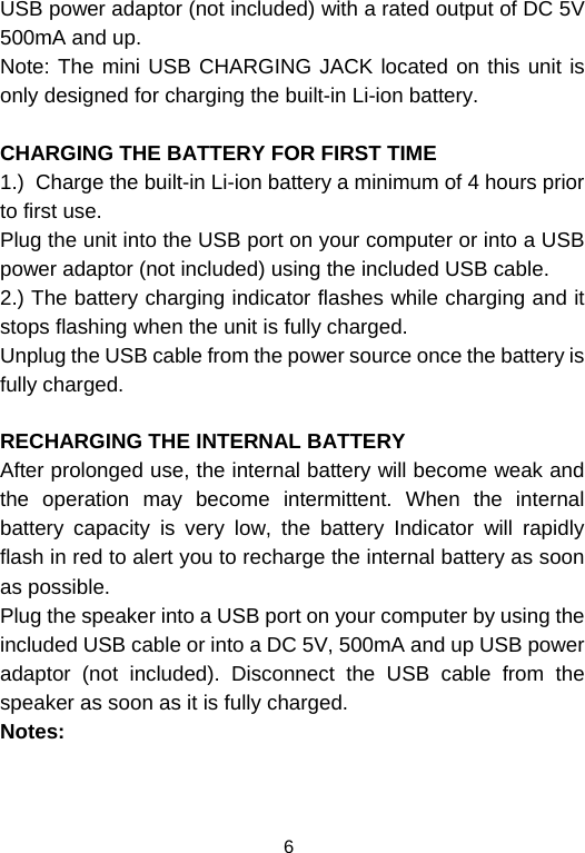  6USB power adaptor (not included) with a rated output of DC 5V  500mA and up. Note: The mini USB CHARGING JACK located on this unit is only designed for charging the built-in Li-ion battery.  CHARGING THE BATTERY FOR FIRST TIME 1.)  Charge the built-in Li-ion battery a minimum of 4 hours prior to first use. Plug the unit into the USB port on your computer or into a USB power adaptor (not included) using the included USB cable. 2.) The battery charging indicator flashes while charging and it stops flashing when the unit is fully charged. Unplug the USB cable from the power source once the battery is fully charged.  RECHARGING THE INTERNAL BATTERY After prolonged use, the internal battery will become weak and the operation may become intermittent. When the internal battery capacity is very low, the battery Indicator will rapidly flash in red to alert you to recharge the internal battery as soon as possible.  Plug the speaker into a USB port on your computer by using the included USB cable or into a DC 5V, 500mA and up USB power adaptor (not included). Disconnect the USB cable from the speaker as soon as it is fully charged.                                                  Notes:    