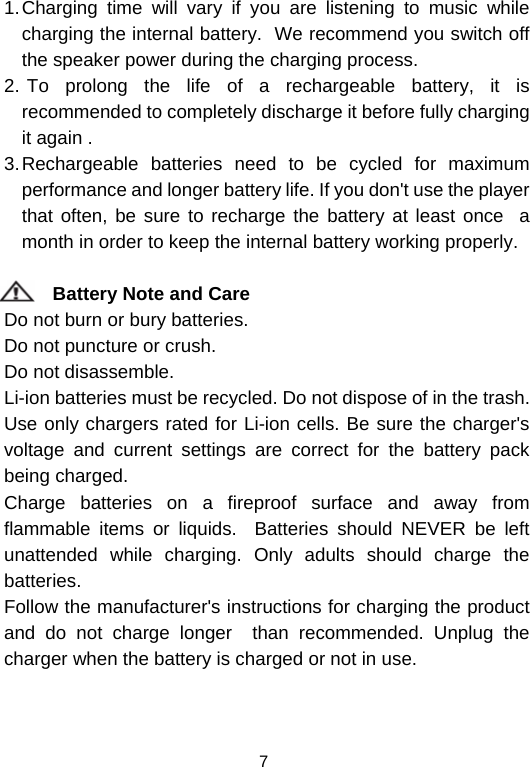  71. Charging time will vary if you are listening to music while charging the internal battery.  We recommend you switch off the speaker power during the charging process.                               2.  To prolong the life of a rechargeable battery, it is recommended to completely discharge it before fully charging it again .                                                            3. Rechargeable batteries need to be cycled for maximum performance and longer battery life. If you don&apos;t use the player that often, be sure to recharge the battery at least once  a month in order to keep the internal battery working properly.              Battery Note and Care                                                               Do not burn or bury batteries.                                                                Do not puncture or crush.                                                                    Do not disassemble.                                                                      Li-ion batteries must be recycled. Do not dispose of in the trash.          Use only chargers rated for Li-ion cells. Be sure the charger&apos;s voltage and current settings are correct for the battery pack being charged.                                                                      Charge batteries on a fireproof surface and away from flammable items or liquids.  Batteries should NEVER be left unattended while charging. Only adults should charge the batteries.                                                                                        Follow the manufacturer&apos;s instructions for charging the product and do not charge longer  than recommended. Unplug the charger when the battery is charged or not in use.                                    