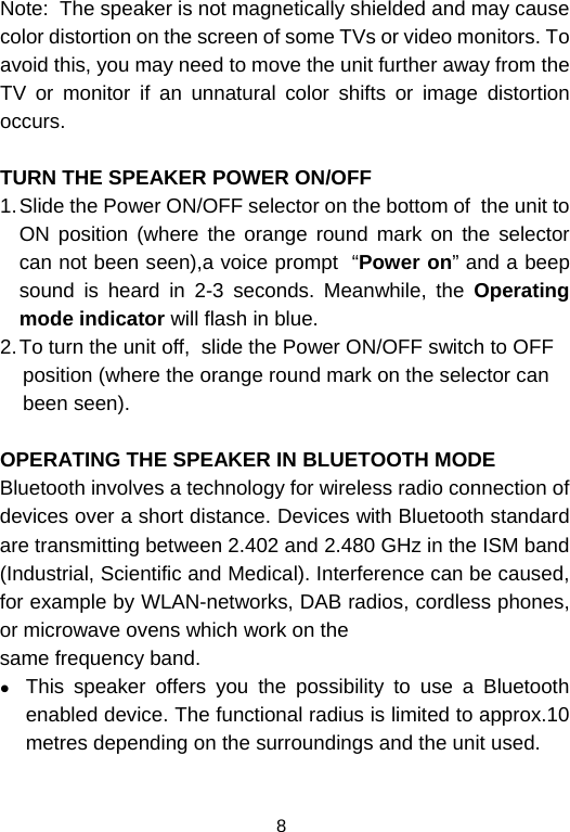  8Note:  The speaker is not magnetically shielded and may cause color distortion on the screen of some TVs or video monitors. To avoid this, you may need to move the unit further away from the TV or monitor if an unnatural color shifts or image distortion occurs.  TURN THE SPEAKER POWER ON/OFF 1. Slide the Power ON/OFF selector on the bottom of  the unit to ON position (where the orange round mark on the selector can not been seen),a voice prompt  “Power on” and a beep sound is heard in 2-3 seconds. Meanwhile, the Operating mode indicator will flash in blue.  2. To turn the unit off,  slide the Power ON/OFF switch to OFF     position (where the orange round mark on the selector can      been seen).  OPERATING THE SPEAKER IN BLUETOOTH MODE Bluetooth involves a technology for wireless radio connection of devices over a short distance. Devices with Bluetooth standard are transmitting between 2.402 and 2.480 GHz in the ISM band (Industrial, Scientific and Medical). Interference can be caused, for example by WLAN-networks, DAB radios, cordless phones, or microwave ovens which work on the same frequency band. z This speaker offers you the possibility to use a Bluetooth enabled device. The functional radius is limited to approx.10 metres depending on the surroundings and the unit used. 