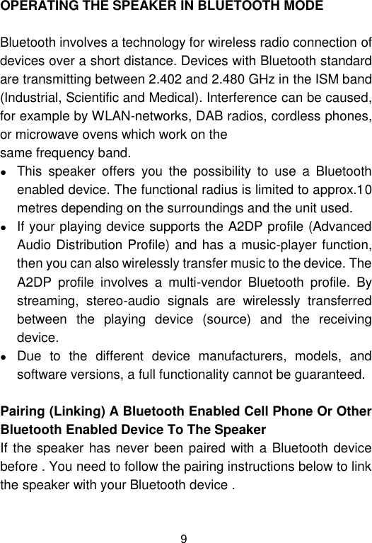  9 OPERATING THE SPEAKER IN BLUETOOTH MODE  Bluetooth involves a technology for wireless radio connection of devices over a short distance. Devices with Bluetooth standard are transmitting between 2.402 and 2.480 GHz in the ISM band (Industrial, Scientific and Medical). Interference can be caused, for example by WLAN-networks, DAB radios, cordless phones, or microwave ovens which work on the same frequency band.  This  speaker  offers  you  the  possibility  to  use  a  Bluetooth enabled device. The functional radius is limited to approx.10 metres depending on the surroundings and the unit used.  If your playing device supports the A2DP profile (Advanced Audio Distribution Profile) and has a music-player function, then you can also wirelessly transfer music to the device. The A2DP  profile  involves  a  multi-vendor  Bluetooth  profile.  By streaming,  stereo-audio  signals  are  wirelessly  transferred between  the  playing  device  (source)  and  the  receiving device.  Due  to  the  different  device  manufacturers,  models,  and software versions, a full functionality cannot be guaranteed.  Pairing (Linking) A Bluetooth Enabled Cell Phone Or Other Bluetooth Enabled Device To The Speaker If the speaker has never been paired with a Bluetooth device before . You need to follow the pairing instructions below to link the speaker with your Bluetooth device .   