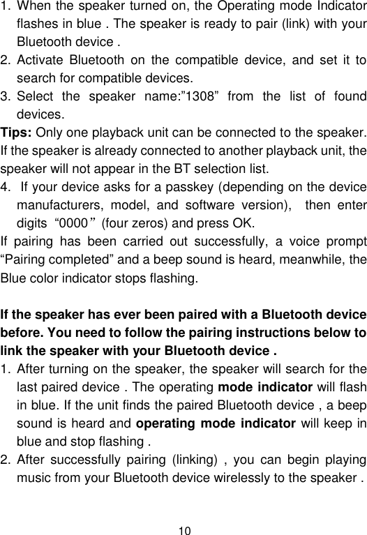  10 1. When the speaker turned on, the Operating mode Indicator flashes in blue . The speaker is ready to pair (link) with your Bluetooth device .  2. Activate  Bluetooth  on  the  compatible  device,  and  set  it  to search for compatible devices. 3. Select  the  speaker  name:”1308”  from  the  list  of  found devices.  Tips: Only one playback unit can be connected to the speaker. If the speaker is already connected to another playback unit, the speaker will not appear in the BT selection list. 4.  If your device asks for a passkey (depending on the device manufacturers,  model,  and  software  version),    then  enter digits  “0000”(four zeros) and press OK.  If  pairing  has  been  carried  out  successfully,  a  voice  prompt “Pairing completed” and a beep sound is heard, meanwhile, the Blue color indicator stops flashing.  If the speaker has ever been paired with a Bluetooth device before. You need to follow the pairing instructions below to link the speaker with your Bluetooth device . 1. After turning on the speaker, the speaker will search for the last paired device . The operating mode indicator will flash in blue. If the unit finds the paired Bluetooth device , a beep sound is heard and operating mode indicator will keep in blue and stop flashing .  2. After  successfully  pairing  (linking)  ,  you  can  begin  playing music from your Bluetooth device wirelessly to the speaker .  