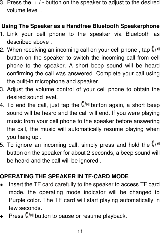  11 3. Press the  + / - button on the speaker to adjust to the desired volume level .                 Using The Speaker as a Handfree Bluetooth Speakerphone 1. Link  your  cell  phone  to  the  speaker  via  Bluetooth  as described above .  2. When receiving an incoming call on your cell phone , tap   button on the speaker to switch the incoming call from cell phone  to  the  speaker.  A  short  beep  sound  will  be  heard confirming the call was answered. Complete your call using the built-in microphone and speaker.  3. Adjust the volume  control  of your  cell  phone  to obtain the desired sound level.  4. To end the call, just tap the   button again, a short beep sound will be heard and the call will end. If you were playing music from your cell phone to the speaker before answering the  call,  the music  will automatically  resume playing when you hang up .  5. To ignore  an  incoming  call,  simply  press  and  hold  the   button on the speaker for about 2 seconds, a beep sound will be heard and the call will be ignored .   OPERATING THE SPEAKER IN TF-CARD MODE  Insert the TF card carefully to the speaker to access TF card mode,  the  operating  mode  indicator  will  be  changed  to Purple color. The TF card will start playing automatically in few seconds.  Press   button to pause or resume playback.  