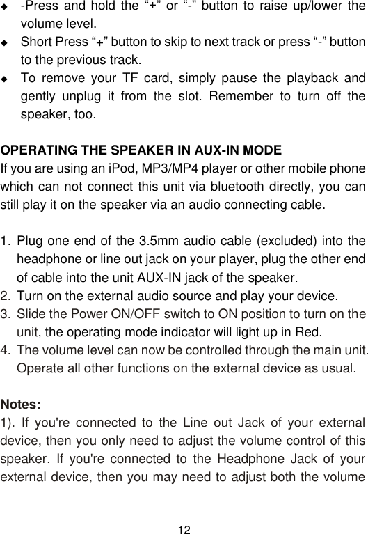  12  -Press and hold the “+”  or  “-”  button to raise up/lower the volume level.  Short Press “+” button to skip to next track or press “-” button to the previous track.  To  remove  your  TF  card,  simply  pause  the  playback  and gently  unplug  it  from  the  slot.  Remember  to  turn  off  the speaker, too.  OPERATING THE SPEAKER IN AUX-IN MODE If you are using an iPod, MP3/MP4 player or other mobile phone which can not connect this unit via bluetooth directly, you can still play it on the speaker via an audio connecting cable.   1. Plug one end of the 3.5mm audio cable (excluded) into the headphone or line out jack on your player, plug the other end of cable into the unit AUX-IN jack of the speaker. 2. Turn on the external audio source and play your device. 3. Slide the Power ON/OFF switch to ON position to turn on the unit, the operating mode indicator will light up in Red. 4. The volume level can now be controlled through the main unit. Operate all other functions on the external device as usual.  Notes: 1).  If  you&apos;re  connected  to  the  Line  out  Jack  of  your  external device, then you only need to adjust the volume control of this speaker.  If  you&apos;re  connected  to  the  Headphone  Jack  of  your external device, then you may need to adjust both the volume 