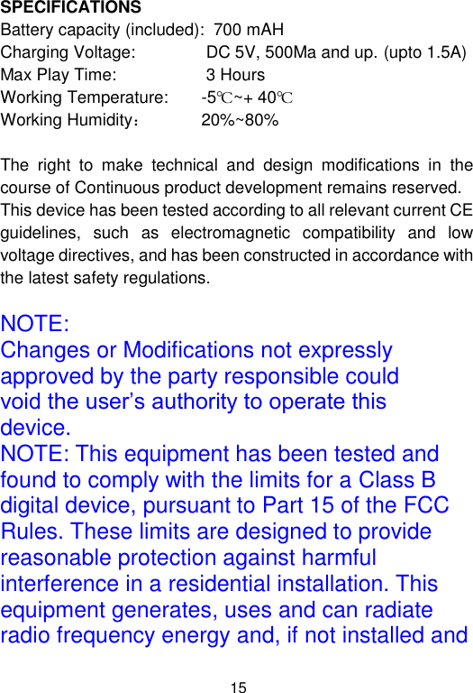  15 SPECIFICATIONS Battery capacity (included):  700 mAH Charging Voltage:               DC 5V, 500Ma and up. (upto 1.5A) Max Play Time:                   3 Hours Working Temperature:       -5℃~+ 40℃ Working Humidity：           20%~80%  The  right  to  make  technical  and  design  modifications  in  the course of Continuous product development remains reserved. This device has been tested according to all relevant current CE guidelines,  such  as  electromagnetic  compatibility  and  low voltage directives, and has been constructed in accordance with the latest safety regulations.  NOTE: Changes or Modifications not expressly approved by the party responsible could void the user’s authority to operate this device. NOTE: This equipment has been tested and found to comply with the limits for a Class B digital device, pursuant to Part 15 of the FCC Rules. These limits are designed to provide reasonable protection against harmful interference in a residential installation. This equipment generates, uses and can radiate radio frequency energy and, if not installed and 