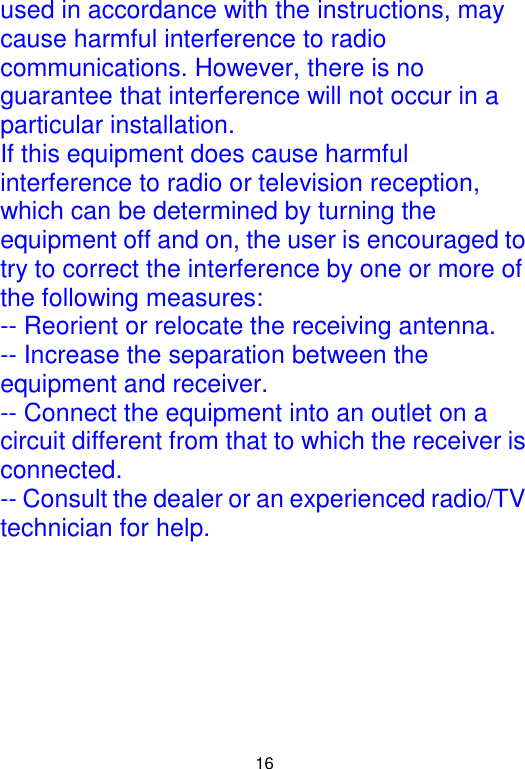  16 used in accordance with the instructions, may cause harmful interference to radio communications. However, there is no guarantee that interference will not occur in a particular installation. If this equipment does cause harmful interference to radio or television reception, which can be determined by turning the equipment off and on, the user is encouraged to try to correct the interference by one or more of the following measures: -- Reorient or relocate the receiving antenna. -- Increase the separation between the equipment and receiver. -- Connect the equipment into an outlet on a circuit different from that to which the receiver is connected. -- Consult the dealer or an experienced radio/TV technician for help.  