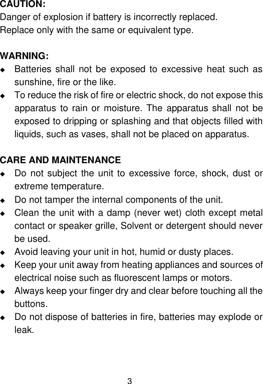  3 CAUTION: Danger of explosion if battery is incorrectly replaced. Replace only with the same or equivalent type.  WARNING:  Batteries shall not be  exposed to  excessive heat  such as sunshine, fire or the like.  To reduce the risk of fire or electric shock, do not expose this apparatus  to rain or moisture.  The apparatus  shall not be exposed to dripping or splashing and that objects filled with liquids, such as vases, shall not be placed on apparatus.  CARE AND MAINTENANCE  Do not subject  the unit to excessive  force, shock,  dust or extreme temperature.  Do not tamper the internal components of the unit.  Clean the unit with a damp (never wet) cloth except metal contact or speaker grille, Solvent or detergent should never be used.  Avoid leaving your unit in hot, humid or dusty places.  Keep your unit away from heating appliances and sources of electrical noise such as fluorescent lamps or motors.  Always keep your finger dry and clear before touching all the buttons.  Do not dispose of batteries in fire, batteries may explode or leak.   