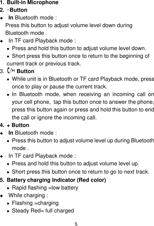  5 1. Built-in Microphone 2. -Button   In Bluetooth mode :  Press this button to adjust volume level down during  Bluetooth mode .  In TF card Playback mode :   Press and hold this button to adjust volume level down.   Short press this button once to return to the beginning of    current track or previous track. 3.  Button   While unit is in Bluetooth or TF card Playback mode, press  once to play or pause the current track.  In  Bluetooth  mode,  when  receiving  an  incoming  call  on your cell phone,  tap this button once to answer the phone, press this button again or press and hold this button to end the call or ignore the incoming call.  4. + Button  In Bluetooth mode :   Press this button to adjust volume level up during Bluetooth  mode .  In TF card Playback mode :   Press and hold this button to adjust volume level up.   Short press this button once to return to go to next track. 5. Battery charging Indicator (Red color)  Rapid flashing =low battery  While charging :  Flashing =charging  Steady Red= full charged 