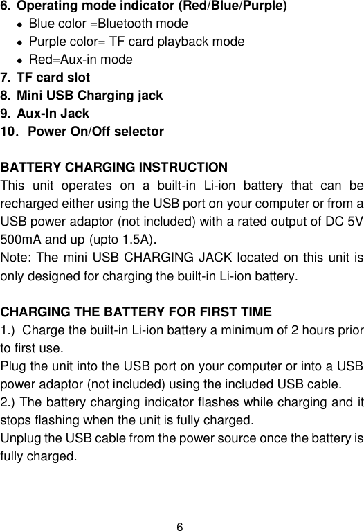  6 6. Operating mode indicator (Red/Blue/Purple)    Blue color =Bluetooth mode  Purple color= TF card playback mode  Red=Aux-in mode 7. TF card slot 8. Mini USB Charging jack 9. Aux-In Jack 10．Power On/Off selector  BATTERY CHARGING INSTRUCTION This  unit  operates  on  a  built-in  Li-ion  battery  that  can  be recharged either using the USB port on your computer or from a USB power adaptor (not included) with a rated output of DC 5V  500mA and up (upto 1.5A). Note: The mini USB CHARGING JACK located on this unit is only designed for charging the built-in Li-ion battery.  CHARGING THE BATTERY FOR FIRST TIME 1.)  Charge the built-in Li-ion battery a minimum of 2 hours prior to first use. Plug the unit into the USB port on your computer or into a USB power adaptor (not included) using the included USB cable. 2.) The battery charging indicator flashes while charging and it stops flashing when the unit is fully charged. Unplug the USB cable from the power source once the battery is fully charged.   