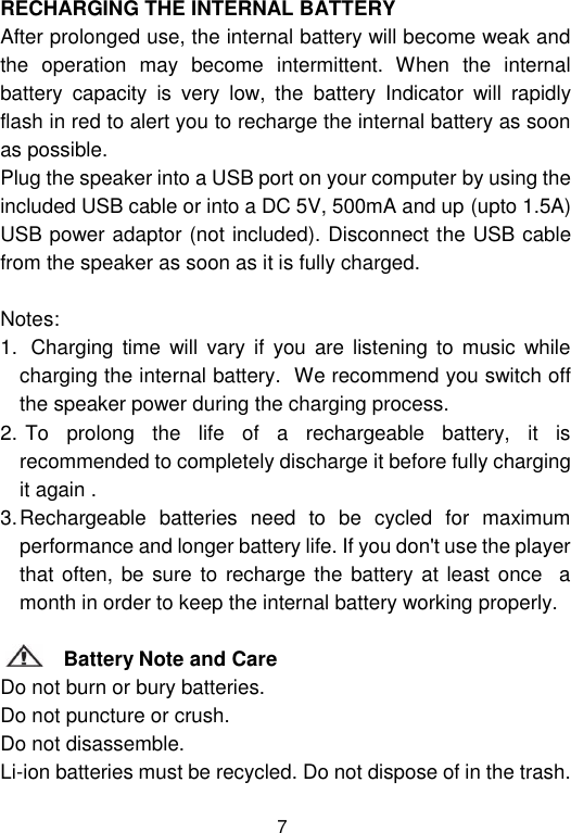  7 RECHARGING THE INTERNAL BATTERY After prolonged use, the internal battery will become weak and the  operation  may  become  intermittent.  When  the  internal battery  capacity  is  very  low,  the  battery  Indicator  will  rapidly flash in red to alert you to recharge the internal battery as soon as possible.  Plug the speaker into a USB port on your computer by using the included USB cable or into a DC 5V, 500mA and up (upto 1.5A) USB power adaptor (not included). Disconnect the USB cable from the speaker as soon as it is fully charged.                                                                                                                                   Notes:    1.   Charging  time  will vary if  you  are  listening to music  while charging the internal battery.  We recommend you switch off the speaker power during the charging process.                                    2.  To  prolong  the  life  of  a  rechargeable  battery,  it  is recommended to completely discharge it before fully charging it again .                                                            3. Rechargeable  batteries  need  to  be  cycled  for  maximum performance and longer battery life. If you don&apos;t use the player that often, be sure to recharge the  battery at least once   a month in order to keep the internal battery working properly.                                                     Battery Note and Care                                                                                              Do not burn or bury batteries.                                                                 Do not puncture or crush.                                                                    Do not disassemble.                                                                      Li-ion batteries must be recycled. Do not dispose of in the trash.             