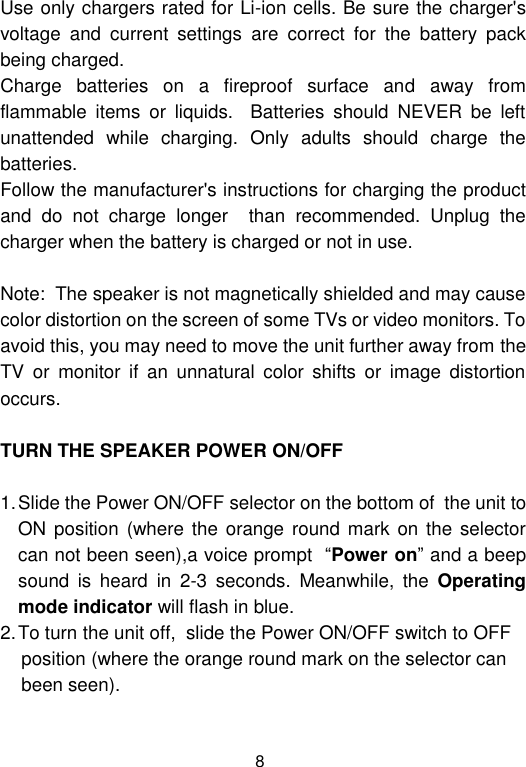  8 Use only chargers rated for Li-ion cells. Be sure the charger&apos;s voltage  and  current  settings  are  correct  for  the  battery  pack being charged.                                                                      Charge  batteries  on  a  fireproof  surface  and  away  from flammable  items  or  liquids.    Batteries  should  NEVER  be  left unattended  while  charging.  Only  adults  should  charge  the batteries.                                                                                        Follow the manufacturer&apos;s instructions for charging the product and  do  not  charge  longer    than  recommended.  Unplug  the charger when the battery is charged or not in use.                                    Note:  The speaker is not magnetically shielded and may cause color distortion on the screen of some TVs or video monitors. To avoid this, you may need to move the unit further away from the TV  or  monitor  if  an  unnatural  color  shifts  or  image  distortion occurs.  TURN THE SPEAKER POWER ON/OFF  1. Slide the Power ON/OFF selector on the bottom of  the unit to ON position (where  the orange round mark on the  selector can not been seen),a voice prompt  “Power on” and a beep sound  is  heard  in  2-3  seconds.  Meanwhile,  the  Operating mode indicator will flash in blue.  2. To turn the unit off,  slide the Power ON/OFF switch to OFF     position (where the orange round mark on the selector can      been seen).  