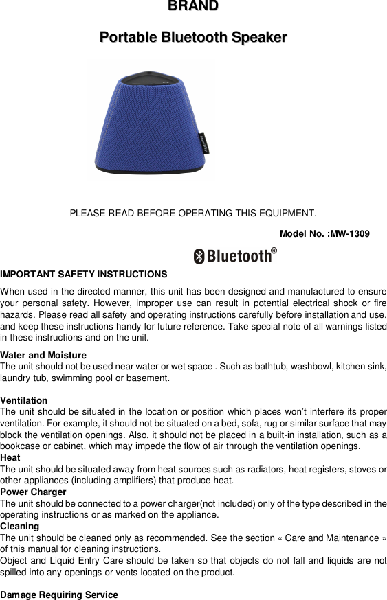 BBRRAANNDD  PPoorrttaabbllee  BBlluueettooootthh  SSppeeaakkeerr           PLEASE READ BEFORE OPERATING THIS EQUIPMENT. Model No. :MW-1309  IMPORTANT SAFETY INSTRUCTIONS When used in the directed manner, this unit has been designed and manufactured to ensure your personal safety. However, improper use can result in potential electrical shock or fire hazards. Please read all safety and operating instructions carefully before installation and use, and keep these instructions handy for future reference. Take special note of all warnings listed in these instructions and on the unit. Water and Moisture The unit should not be used near water or wet space . Such as bathtub, washbowl, kitchen sink, laundry tub, swimming pool or basement.  Ventilation The unit should be situated in the location or position which places won’t interfere its proper ventilation. For example, it should not be situated on a bed, sofa, rug or similar surface that may block the ventilation openings. Also, it should not be placed in a built-in installation, such as a bookcase or cabinet, which may impede the flow of air through the ventilation openings. Heat The unit should be situated away from heat sources such as radiators, heat registers, stoves or other appliances (including amplifiers) that produce heat. Power Charger  The unit should be connected to a power charger(not included) only of the type described in the operating instructions or as marked on the appliance. Cleaning  The unit should be cleaned only as recommended. See the section « Care and Maintenance » of this manual for cleaning instructions. Object and Liquid Entry Care should be taken so that objects do not fall and liquids are not spilled into any openings or vents located on the product.  Damage Requiring Service 