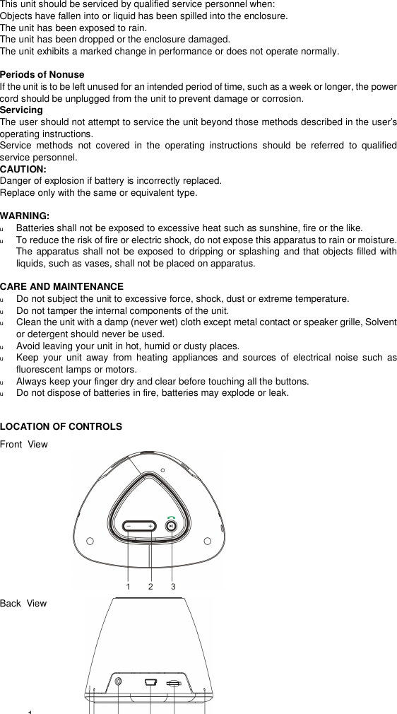  1 This unit should be serviced by qualified service personnel when: Objects have fallen into or liquid has been spilled into the enclosure. The unit has been exposed to rain. The unit has been dropped or the enclosure damaged. The unit exhibits a marked change in performance or does not operate normally.  Periods of Nonuse  If the unit is to be left unused for an intended period of time, such as a week or longer, the power cord should be unplugged from the unit to prevent damage or corrosion. Servicing The user should not attempt to service the unit beyond those methods described in the user’s operating instructions. Service methods not covered in the operating instructions should be referred to qualified service personnel. CAUTION: Danger of explosion if battery is incorrectly replaced. Replace only with the same or equivalent type.  WARNING: u Batteries shall not be exposed to excessive heat such as sunshine, fire or the like. u To reduce the risk of fire or electric shock, do not expose this apparatus to rain or moisture. The apparatus shall not be exposed to dripping or splashing and that objects filled with liquids, such as vases, shall not be placed on apparatus.  CARE AND MAINTENANCE u Do not subject the unit to excessive force, shock, dust or extreme temperature. u Do not tamper the internal components of the unit. u Clean the unit with a damp (never wet) cloth except metal contact or speaker grille, Solvent or detergent should never be used. u Avoid leaving your unit in hot, humid or dusty places. u Keep your unit away from heating appliances and sources of electrical noise such as fluorescent lamps or motors. u Always keep your finger dry and clear before touching all the buttons. u Do not dispose of batteries in fire, batteries may explode or leak.  LOCATION OF CONTROLS Front  View          Back  View  