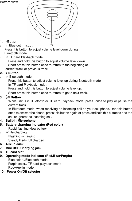  2       Bottom View            1.  -Button  u In Bluetooth mode :  Press this button to adjust volume level down during  Bluetooth mode . u In TF card Playback mode :  l Press and hold this button to adjust volume level down.  l Short press this button once to return to the beginning of    current track or previous track. 2.  + Button u In Bluetooth mode :  l Press this button to adjust volume level up during Bluetooth mode l In TF card Playback mode :  l Press and hold this button to adjust volume level up.  l Short press this button once to return to go to next track. 3.   Button  l While unit is in Bluetooth or TF card Playback mode, press  once to play or pause the current track. l In Bluetooth mode, when receiving an incoming call on your cell phone,  tap this button once to answer the phone, press this button again or press and hold this button to end the call or ignore the incoming call.  4.  Built-in Microphone 5.  Battery charging Indicator (Red color) l Rapid flashing =low battery u While charging : l Flashing =charging l Steady Red= full charged 6.  Aux-In Jack 7.  Mini USB Charging jack 8.  TF card slot 9.  Operating mode indicator (Red/Blue/Purple)   l Blue color =Bluetooth mode l Purple color= TF card playback mode l Red=Aux-in mode 10．Power On/Off selector 
