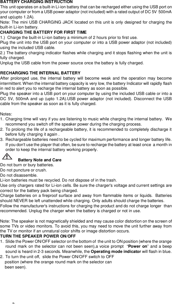  3  BATTERY CHARGING INSTRUCTION This unit operates on a built-in Li-ion battery that can be recharged either using the USB port on your computer or from a USB power adaptor (not included) with a rated output of DC 5V  500mA and up(upto 1.2A). Note: The mini USB CHARGING JACK located on this unit is only designed for charging the built-in Li-ion battery. CHARGING THE BATTERY FOR FIRST TIME 1.)  Charge the built-in Li-ion battery a minimum of 2 hours prior to first use. Plug the unit into the USB port on your computer or into a USB power adaptor (not included) using the included USB cable. 2.) The battery charging indicator flashes while charging and it stops flashing when the unit is fully charged. Unplug the USB cable from the power source once the battery is fully charged.  RECHARGING THE INTERNAL BATTERY After prolonged use, the internal battery will become weak and the operation may become intermittent. When the internal battery capacity is very low, the battery Indicator will rapidly flash in red to alert you to recharge the internal battery as soon as possible.  Plug the speaker into a USB port on your computer by using the included USB cable or into a DC 5V, 500mA and up (upto 1.2A).USB power adaptor (not included). Disconnect the USB cable from the speaker as soon as it is fully charged.                                                                                                                                   Notes:    1.  Charging time will vary if you are listening to music while charging the internal battery.  We recommend you switch off the speaker power during the charging process.                                    2.  To prolong the life of a rechargeable battery, it is recommended to completely discharge it before fully charging it again .                                                            3.  Rechargeable batteries need to be cycled for maximum performance and longer battery life. If you don&apos;t use the player that often, be sure to recharge the battery at least once  a month in order to keep the internal battery working properly.                                                     Battery Note and Care                                                                                              Do not burn or bury batteries.                                                                 Do not puncture or crush.                                                                    Do not disassemble.                                                                      Li-ion batteries must be recycled. Do not dispose of in the trash.             Use only chargers rated for Li-ion cells. Be sure the charger&apos;s voltage and current settings are correct for the battery pack being charged.                                                                      Charge batteries on a fireproof surface and away from flammable items or liquids.  Batteries should NEVER be left unattended while charging. Only adults should charge the batteries.                                                                                       Follow the manufacturer&apos;s instructions for charging the product and do not charge longer  than recommended. Unplug the charger when the battery is charged or not in use.                                    Note: The speaker is not magnetically shielded and may cause color distortion on the screen of some TVs or video monitors. To avoid this, you may need to move the unit further away from the TV or monitor if an unnatural color shifts or image distortion occurs. TURN THE SPEAKER POWER ON/OFF 1.  Slide the Power ON/OFF selector on the bottom of  the unit to ON position (where the orange round mark on the selector can not been seen),a voice prompt    “Power on” and a beep sound is heard in 2-3 seconds. Meanwhile, the Operating mode indicator will flash in blue.  2.  To turn the unit off,  slide the Power ON/OFF switch to OFF     position (where the orange round mark on the selector can      been seen). 