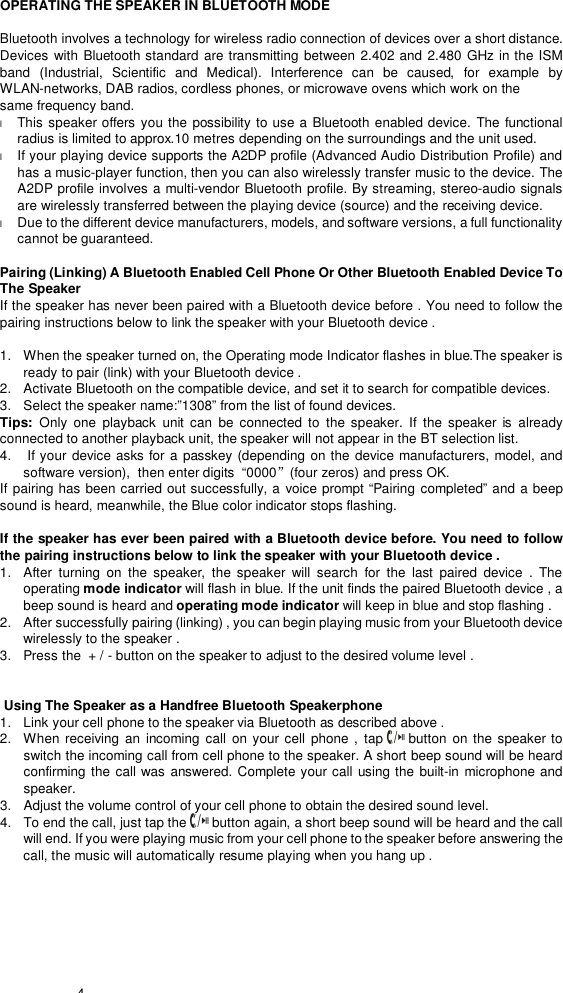  4  OPERATING THE SPEAKER IN BLUETOOTH MODE  Bluetooth involves a technology for wireless radio connection of devices over a short distance. Devices with Bluetooth standard are transmitting between 2.402 and 2.480 GHz in the ISM band (Industrial, Scientific and Medical). Interference  can be caused,  for example by WLAN-networks, DAB radios, cordless phones, or microwave ovens which work on the same frequency band. l This speaker offers you the possibility to use a Bluetooth enabled device. The functional radius is limited to approx.10 metres depending on the surroundings and the unit used. l If your playing device supports the A2DP profile (Advanced Audio Distribution Profile) and has a music-player function, then you can also wirelessly transfer music to the device. The A2DP profile involves a multi-vendor Bluetooth profile. By streaming, stereo-audio signals are wirelessly transferred between the playing device (source) and the receiving device. l Due to the different device manufacturers, models, and software versions, a full functionality cannot be guaranteed.  Pairing (Linking) A Bluetooth Enabled Cell Phone Or Other Bluetooth Enabled Device To The Speaker If the speaker has never been paired with a Bluetooth device before . You need to follow the pairing instructions below to link the speaker with your Bluetooth device .   1.  When the speaker turned on, the Operating mode Indicator flashes in blue.The speaker is ready to pair (link) with your Bluetooth device .  2.  Activate Bluetooth on the compatible device, and set it to search for compatible devices. 3.  Select the speaker name:”1308” from the list of found devices.  Tips:  Only one playback unit can be connected to the  speaker. If the speaker is already connected to another playback unit, the speaker will not appear in the BT selection list. 4.   If your device asks for a passkey (depending on the device manufacturers, model, and software version),  then enter digits  “0000”(four zeros) and press OK.  If pairing has been carried out successfully, a voice prompt  “Pairing completed” and a beep sound is heard, meanwhile, the Blue color indicator stops flashing.  If the speaker has ever been paired with a Bluetooth device before. You need to follow the pairing instructions below to link the speaker with your Bluetooth device . 1.  After turning on the  speaker, the speaker  will search for the last paired device . The operating mode indicator will flash in blue. If the unit finds the paired Bluetooth device , a beep sound is heard and operating mode indicator will keep in blue and stop flashing .  2.  After successfully pairing (linking) , you can begin playing music from your Bluetooth device wirelessly to the speaker .  3.  Press the  + / - button on the speaker to adjust to the desired volume level .                  Using The Speaker as a Handfree Bluetooth Speakerphone 1.  Link your cell phone to the speaker via Bluetooth as described above .  2.  When receiving an incoming call on your cell phone , tap   button on the speaker to switch the incoming call from cell phone to the speaker. A short beep sound will be heard confirming the call was answered. Complete your call using the built-in microphone and speaker.  3.  Adjust the volume control of your cell phone to obtain the desired sound level.  4.  To end the call, just tap the   button again, a short beep sound will be heard and the call will end. If you were playing music from your cell phone to the speaker before answering the call, the music will automatically resume playing when you hang up .  