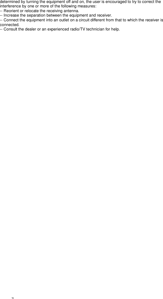  7 determined by turning the equipment off and on, the user is encouraged to try to correct the interference by one or more of the following measures: -- Reorient or relocate the receiving antenna. -- Increase the separation between the equipment and receiver. -- Connect the equipment into an outlet on a circuit different from that to which the receiver is connected. -- Consult the dealer or an experienced radio/TV technician for help.   