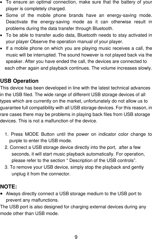  9   To ensure  an optimal connection, make sure that the  battery of  your player is completely charged.   Some  of  the  mobile  phone  brands  have  an  energy-saving  mode. Deactivate  the  energy-saving  mode  as  it  can  otherwise  result  in problems during the data transfer through Bluetooth.   To be able to transfer audio data, Bluetooth needs to stay activated in your player Observe the operation manual of your player.   If a mobile phone on which you are playing music receives a call, the music will be interrupted. The sound however is not played back via the speaker. After you have ended the call, the devices are connected to each other again and playback continues. The volume increases slowly.  USB Operation  This device has been developed in line with the latest technical advances in the USB filed. The wide range of different USB storage devices of all types which are currently on the market, unfortunately do not allow us to guarantee full compatibility with all USB storage devices. For this reason, in rare cases there may be problems in playing back files from USB storage devices. This is not a malfunction of the device.  1.  Press  MODE  Button  until  the  power  on  indicator  color  change  to purple to enter the USB mode.  2. Connect a USB storage device directly into the port,  after a few seconds, it will start music playback automatically. For operation, please refer to the section “ Description of the USB controls”. 3. To remove your USB device, simply stop the playback and gently unplug it from the connector.  NOTE:  Always directly connect a USB storage medium to the USB port to prevent any malfunctions. The USB port is also designed for charging external devices during any mode other than USB mode.    