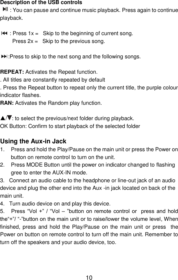  10 Description of the USB controls  : You can pause and continue music playback. Press again to continue playback.   : Press 1x =   Skip to the beginning of current song.         Press 2x =   Skip to the previous song.  :Press to skip to the next song and the following songs.  REPEAT: Activates the Repeat function. . All titles are constantly repeated by default . Press the Repeat button to repeat only the current title, the purple colour indicator flashes.  RAN: Activates the Random play function.  ▲/ : to select the previous/next folder during playback. OK Button: Confirm to start playback of the selected folder  Using the Aux-in Jack 1.  Press and hold the Play/Pause on the main unit or press the Power on button on remote control to turn on the unit. 2.  Press MODE Button until the power on indicator changed to flashing gree to enter the AUX-IN mode. 3.   Connect an audio cable to the headphone or line-out jack of an audio device and plug the other end into the Aux -in jack located on back of the main unit.   4.   Turn audio device on and play this device. 5.   Press  “Vol  +”  / “Vol  – ”button  on  remote  control  or    press  and  hold the“+”/ “-”button on the main unit or to raise/lower the volume level, When finished, press and  hold the Play/Pause  on the main unit or press   the Power on button on remote control to turn off the main unit. Remember to turn off the speakers and your audio device, too.    